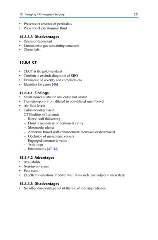 15 Imaging in Emergency Surgery 221
• Presence or absence of peristalsis
• Presence of extraluminal ﬂuid
15.8.3.3 Disadvantages
• Operator dependent
• Limitation in gas-containing structures
• Obese habit
15.8.4 CT
• CECT is the gold standard
• Conﬁrm or exclude diagnosis of SBO
• Evaluation of severity and complications
• Identiﬁes the cause [46]
15.8.4.1 Findings
• Small-bowel dilatation and colon not dilated
• Transition point from dilated to non-dilated small bowel
• Air-ﬂuid levels
• Colon decompressed
CT Findings of Ischemia
– Bowel wall thickening
– Fluid in mesentery or peritoneal cavity
– Mesenteric edema
– Abnormal bowel wall enhancement (increased or decreased)
– Occlusion of mesenteric vessels
– Engorged mesenteric veins
– Whirl sign
– Pneumatosis [47, 48]
15.8.4.2 Advantages
• Availability
• Non-invasiveness
• Fast exam
• Excellent evaluation of bowel wall, its vessels, and adjacent mesentery
15.8.4.3 Disadvantages
• No other disadvantage out of the use of ionizing radiation
 