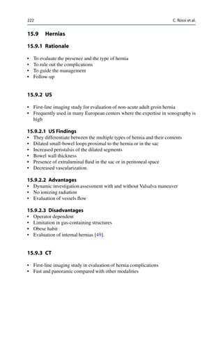 222 C. Rossi et al.
15.9 Hernias
15.9.1 Rationale
• To evaluate the presence and the type of hernia
• To rule out the complications
• To guide the management
• Follow-up
15.9.2 US
• First-line imaging study for evaluation of non-acute adult groin hernia
• Frequently used in many European centers where the expertise in sonography is
high
15.9.2.1 US Findings
• They differentiate between the multiple types of hernia and their contents
• Dilated small-bowel loops proximal to the hernia or in the sac
• Increased peristalsis of the dilated segments
• Bowel wall thickness
• Presence of extraluminal ﬂuid in the sac or in peritoneal space
• Decreased vascularization.
15.9.2.2 Advantages
• Dynamic investigation assessment with and without Valsalva maneuver
• No ionizing radiation
• Evaluation of vessels ﬂow
15.9.2.3 Disadvantages
• Operator dependent
• Limitation in gas-containing structures
• Obese habit
• Evaluation of internal hernias [49].
15.9.3 CT
• First-line imaging study in evaluation of hernia complications
• Fast and panoramic compared with other modalities
 
