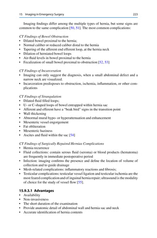 15 Imaging in Emergency Surgery 223
Imaging ﬁndings differ among the multiple types of hernia, but some signs are
common to the same complication [50, 51]. The most common complications:
CT Findings of Bowel Obstruction
• Dilated bowel proximal to the hernia;
• Normal caliber or reduced caliber distal to the hernia
• Tapering of the afferent end efferent loop, at the hernia neck
• Dilation of herniated bowel loops
• Air-ﬂuid levels in bowel proximal to the hernia
• Fecalization of small bowel proximal to obstruction [52, 53]
CT Findings of Incarceration
• Imaging can only suggest the diagnosis, when a small abdominal defect and a
narrow neck are visualized.
• Incarceration predisposes to obstruction, ischemia, inﬂammation, or other com-
plications
CT Findings of Strangulation
• Dilated ﬂuid ﬁlled loops;
• U- or C-shaped loops of bowel entrapped within hernia sac
• Afferent and efferent have a “beak bird” signs in the transition point
• Wall thickening
• Abnormal mural hypo- or hyperattenuation and enhancement
• Mesenteric vessel engorgement
• Fat obliteration
• Mesenteric haziness
• Ascites and ﬂuid within the sac [54]
CT Findings of Surgically Repaired Hernias Complications
• Hernia recurrence
• Fluid collections: contain serous ﬂuid (seroma) or blood products (hematoma)
are frequently in immediate postoperative period
• Infection: imaging conﬁrms the presence and deﬁne the location of volume of
collection and to guide drainage
• Mesh-related complications: inﬂammatory reactions and ﬁbrosis;
• Testicular complications: testicular vessel ligation and testicular ischemia are the
most feared complication and of inguinal hernia repair; ultrasound is the modality
of choice for the study of vessel ﬂow [55].
15.9.3.1 Advantages
• Availability
• Non-invasiveness
• The short duration of the examination
• Provide anatomic detail of abdominal wall and hernia sac and neck
• Accurate identiﬁcation of hernia contents
 
