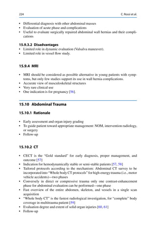 224 C. Rossi et al.
• Differential diagnosis with other abdominal masses
• Evaluation of acute phase and complications
• Useful to evaluate surgically repaired abdominal wall hernias and their compli-
cations
15.9.3.2 Disadvantages
• Limited role in dynamic evaluation (Valsalva maneuver).
• Limited role in vessel ﬂow study.
15.9.4 MRI
• MRI should be considered as possible alternative in young patients with symp-
toms, but only few studies support its use in wall hernia complications.
• Accurate view of musculoskeletal structures
• Very rare clinical use
• One indication is for pregnancy [56].
15.10 Abdominal Trauma
15.10.1 Rationale
• Early assessment and organ injury grading
• To guide patient toward appropriate management: NOM, intervention radiology,
or surgery
• Follow-up
15.10.2 CT
• CECT is the “Gold standard” for early diagnosis, proper management, and
outcome [57]
• Indication for hemodynamically stable or semi-stable patients [57, 58]
• Tailored protocols according to the mechanism: Abdominal CT survey to be
incorporated into “Whole body CT protocols” for high-energy trauma (i.e., motor
vehicle accidents)—two phases
• Conversely in direct or compressive trauma only one contrast-enhancement
phase for abdominal evaluation can be performed—one phase
• Fast overview of the entire abdomen, skeleton, and vessels in a single scan
acquisition
• “Whole body CT” is the fastest radiological investigation, for “complete” body
coverage in multitrauma patient [59]
• Evaluation degree and extent of solid organ injuries [60, 61]
• Follow-up
 