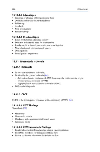 226 C. Rossi et al.
15.10.3.1 Advantages
• Presence or absence of free peritoneal ﬂuid
• Quantity and quality of peritoneal ﬂuid
• Follow-up
• Available
• Non-invasiveness
• Fast and cheap
15.10.3.2 Disadvantages
• Is not predictor for a tailored surgery
• Does not indicate the need for intervention
• Rarely useful in bowel, pancreatic, and renal injuries
• No evaluation of retroperitoneal spaces
• Obese patient
• Investigator’s experience
15.11 Mesenteric Ischemia
15.11.1 Rationale
• To rule out mesenteric ischemia;
• To identify the type of ischemia [64]:
– Arterial ischemia: occlusion of AMS from embolic or thrombotic origin
– Vein ischemia: occlusion of VMS
– Hypoperfusion non-occlusive ischemia (NOMI)
• Differential diagnosis
15.11.2 CECT
CECT is the technique of reference with a sensitivity of 90 % [65].
15.11.2.1 CECT Findings
To evaluate [66]
• Mesentery
• Mesenteric vessels
• Thickness and enhancement of bowel loops
• Peritoneal cavity
15.11.2.2 CECT: Mesenteric Findings
• In arterial occlusion: bloodless for intense vasoconstriction
• In NOMI: bloodless for the reduced blood ﬂow
• In vein occlusion: edematous for failure outﬂow
 