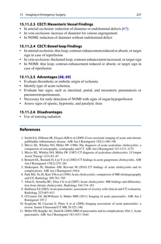 15 Imaging in Emergency Surgery 227
15.11.2.3 CECT: Mesenteric Vessel Findings
• In arterial occlusion: reduction of diameter or endoluminal defects [67];
• In vein occlusion: increase of diameter for venous engorgement
• In NOMI: reduction of diameter without endoluminal defect
15.11.2.4 CECT: Bowel loop Findings
• In arterial occlusion: thin loop; contrast-enhancement reduced or absent, or target
sign in case of reperfusion
• In vein occlusion: thickened loop; contrast-enhancement increased, or target sign
• In NOMI: thin loop; contrast-enhancement reduced or absent, or target sign in
case of riperfusion
15.11.2.5 Advantages [68, 69]
• Evaluate thrombotic or embolic origin of ischemia
• Identify type of acute ischemia;
• Evaluate late signs, such as intestinal, portal, and mesenteric pneumatosis or
pneumoretroperitoneum.
• Necessary for early detection of NOMI with signs of organ hypoperfusion
• Assess signs of spastic, hypotonic, and paralytic ileus
15.11.2.6 Disadvantages
• Use of ionizing radiation
References
1. Smith EA, Dillman JR, Elsayes KM et al (2009) Cross-sectional imaging of acute and chronic
gallbladder inﬂammatory disease. AJR Am J Roentgenol 192(1):188–196
2. Mirvis SE, Whitley NO, Miller JW (1986) The diagnosis of acute acalculous cholecystitis: a
comparison of sonography, scintigraphy and CT. AJR Am J Roentgenol 147:1171–1175
3. Mirvis SE, Whitley NO, Miller JW (1987) CT diagnosis of acalculous cholecystitis. J Comput
Assist Tomogr 11(1):83–87
4. Bennett GL, Rusinek H, Lisi V et al (2002) CT ﬁndings in acute gangrenous cholecystitis. AJR
Am J Roentgenol 178(2):275–281
5. Shakespear JS, Shaaban AM, Rezvani M (2010) CT ﬁndings of acute cholecystitis and its
complications. AJR Am J Roentgenol 194:6
6. Park MS, Yu JS, Kim YH et al (1998) Acute cholecystitis: comparison of MR cholangiography
and US. Radiology 209:781–785
7. Altun E, Semelka RC, Elias J Jr et al (2007) Acute cholecystitis: MR ﬁndings and differentia-
tion from chronic cholecystitis. Radiology 244:174–183
8. Balthazar EJ (2002) Acute pancreatitis: assessment of severity with clinical and CT evaluation.
Radiology 223:603–613
9. O’Connor OJ, McWilliams S, Maher MM (2011) Imaging of acute pancreatitis. AJR Am J
Roentgenol 197:2
10. Scaglione M, Casciani E, Pinto A et al (2008) Imaging assessment of acute pancreatitis: a
review. Semin Ultrasound CT MR 29:322–340
11. Miller FH, Keppke AL, Dalal K (2004) MRI of pancreatitis and its complications: Part 1, Acute
pancreatitis. AJR Am J Roentgenol 183:1637–1644
 