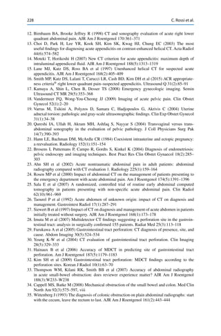 228 C. Rossi et al.
12. Birnbaum BA, Brooke Jeffrey R (1998) CT and sonography evaluation of acute right lower
quadrant abdominal pain. AJR Am J Roentgenol 170:361–371
13. Choi D, Park H, Lee YR, Kook SH, Kim SK, Kwag HJ, Chung EC (2003) The most
useful ﬁndings for diagnosing acute appendicitis on contrast-enhanced helical CT. Acta Radiol
44(6):574–582
14. Moteki T, Horikoshi H (2007) New CT criterion for acute appendicitis: maximum depth of
intraluminal appendiceal ﬂuid. AJR Am J Roentgenol 188(5):1313–1319
15. Lane MJ, Katz DS, Ross BA et al (1997) Unenhanced helical CT for suspected acute
appendicitis. AJR Am J Roentgenol 168(2):405–409
16. Smith MP, Katz DS, Lalani T, Carucci LR, Cash BD, Kim DH et al (2015) ACR appropriate-
ness criteria®
right lower quadrant pain–suspected appendicitis. Ultrasound Q 31(2):85–91
17. Kamaya A, Shin L, Chen B, Desser TS (2008) Emergency gynecologic imaging. Semin
Ultrasound CT MR 29(5):353–368
18. Vandermeer FQ, Wong-You-Cheong JJ (2009) Imaging of acute pelvic pain. Clin Obstet
Gynecol 52(1):2–20
19. Varras M, Tsikini A, Polyzos D, Samara C, Hadjopoulos G, Akrivis C (2004) Uterine
adnexal torsion: pathologic and gray-scale ultrasonographic ﬁndings. Clin Exp Obstet Gynecol
31(1):34–38
20. Qureshi IA, Ullah H, Akram MH, Ashfaq S, Nayyar S (2004) Transvaginal versus trans-
abdominal sonography in the evaluation of pelvic pathology. J Coll Physicians Surg Pak
14(7):390–393
21. Hann LE, Bachman DM, McArdle CR (1984) Coexistent intrauterine and ectopic pregnancy:
a reevaluation. Radiology 152(1):151–154
22. Brosens I, Puttemans P, Campo R, Gordts S, Kinkel K (2004) Diagnosis of endometriosis:
pelvic endoscopy and imaging techniques. Best Pract Res Clin Obstet Gynaecol 18(2):285–
303
23. Ahn SH et al (2002) Acute nontraumatic abdominal pain in adult patients: abdominal
radiography compared with CT evaluation 1. Radiology 225(1):159–164
24. Rosen MP et al (2000) Impact of abdominal CT on the management of patients presenting to
the emergency department with acute abdominal pain. Am J Roentgenol 174(5):1391–1396
25. Sala E et al (2007) A randomized, controlled trial of routine early abdominal computed
tomography in patients presenting with non-speciﬁc acute abdominal pain. Clin Radiol
62(10):961–969
26. Taourel P et al (1992) Acute abdomen of unknown origin: impact of CT on diagnosis and
management. Gastrointest Radiol 17(1):287–291
27. Siewert B et al (1997) Impact of CT on diagnosis and management of acute abdomen in patients
initially treated without surgery. AJR Am J Roentgenol 168(1):173–178
28. Imuta M et al (2007) Multidetector CT ﬁndings suggesting a perforation site in the gastroin-
testinal tract: analysis in surgically conﬁrmed 155 patients. Radiat Med 25(3):113–118
29. Furukawa A et al (2005) Gastrointestinal tract perforation: CT diagnosis of presence, site, and
cause. Abdom Imaging 30(5):524–534
30. Yeung K-W et al (2004) CT evaluation of gastrointestinal tract perforation. Clin Imaging
28(5):329–333
31. Hainaux B et al (2006) Accuracy of MDCT in predicting site of gastrointestinal tract
perforation. Am J Roentgenol 187(5):1179–1183
32. Kim SH et al (2009) Gastrointestinal tract perforation: MDCT ﬁndings according to the
perforation sites. Korean J Radiol 10(1):63–70
33. Thompson WM, Kilani RK, Smith BB et al (2007) Accuracy of abdominal radiography
in acute small-bowel obstruction: does reviewer experience matter? AJR Am J Roentgenol
188(3):W233–W238
34. Cappell MS, Batke M (2008) Mechanical obstruction of the small bowel and colon. Med Clin
North Am 92(3):575–597, viii
35. Wittenberg J (1993) The diagnosis of colonic obstruction on plain abdominal radiographs: start
with the cecum, leave the rectum to last. AJR Am J Roentgenol 161(2):443–444
 