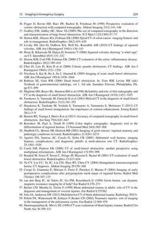 15 Imaging in Emergency Surgery 229
36. Frager D, Rovno HD, Baer JW, Bashist B, Friedman M (1998) Prospective evaluation of
colonic obstruction with computed tomography. Abdom Imaging 23(2):141–146
37. Godfrey EM, Addley HC, Shaw AS (2009) The use of computed tomography in the detection
and characterization of large bowel obstruction. N Z Med J 122(1305):57–73
38. Horton KM, Abrams RA, Fishman EK (2000) Spiral CT of colon cancer: imaging features and
role in management. RadioGraphics 20(2):419–430
39. Levsky JM, Den EI, DuBrow RA, Wolf EL, Rozenblit AM (2010) CT ﬁndings of sigmoid
volvulus. AJR Am J Roentgenol 194(1):136–143
40. Hirao K, Kikawada M, Hanyu H, Iwamoto T (2006) Sigmoid volvulus showing “a whirl sign”
on CT. InternMed 45(5):331–332
41. Horton KM, Corl FM, Fishman EK (2000) CT evaluation of the colon: inﬂammatory disease.
RadioGraphics 20(2):399–418
42. Choi JS, Lim JS, Kim H et al (2008) Colonic pseudo obstruction: CT ﬁndings. AJR Am J
Roentgenol 190(6):1521–1526
43. Nicolaou S, Kai B, Ho S, Su J, Ahamed K (2005) Imaging of acute small-bowel obstruction.
AJR Am J Roentgenol 185(4):1036–1044
44. Rubesin SE, Gore RM (2008) Small bowel obstruction. In: Gore RM, Levine MS (eds)
Textbook of gastrointestinal radiology, vol 1, 3rd edn. Saunders Elsevier, Philadelphia, PA,
pp 871–899
45. Maglinte DD, Reyes BL, Harmon BH et al (1996) Reliability and role of ﬁlm radiography and
CT in the diagnosis of small bowel obstruction. AJR Am J Roentgenol 167(6):1451–1455
46. Furukawa A, Yamasaki M, Furuichi K et al (2001) Helical CT in the diagnosis of small bowel
obstruction. RadioGraphics 21(2):341–355
47. Hayakawa K, Tanikake M, Yoshida S, Yamamoto A, Yamamoto E, Morimoto T (2013) CT
ﬁndings of small bowel strangulation: the importance of contrast enhancement. Emerg Radiol
20(1):3–9
48. Barnett RE, Younga J, Harris B et al (2013) Accuracy of computed tomography in small bowel
obstruction. Am Surg 79(6):641–643
49. Korenkov M, Paul A, Troidl H (1999) Color duplex sonography: diagnostic tool in the
differentiation of inguinal hernias. J Ultrasound Med 18(8):565–568
50. Shadbolt CL, Heinze SB, Dietrich RB (2001) Imaging of groin masses: inguinal anatomy and
pathologic conditions revisited. RadioGraphics 21:S261–S271
51. Aguirre DA, Santosa AC, Casola G, Sirlin CB (2005) Abdominal wall hernias: imaging
features, complications, and diagnostic pitfalls at multi-detector row CT. RadioGraphics
25:1501–1520
52. Caoili EM, Paulson EK (2000) CT of small-bowel obstruction: another perspective using
multiplanar reformations. AJR Am J Roentgenol 174:993–998
53. Boudiaf M, Soyer P, Terem C, Pelage JP, Maissiat E, Rymer R (2001) CT evaluation of small
bowel obstruction. RadioGraphics 21:613–624
54. Yu CY, Lin CC, Yu JC, Liu CH, Shyu RY, Chen CY (2004) Strangulated transmesosigmoid
hernia: CT diagnosis. Abdom Imaging 29:158–160
55. Crespi G, Giannetta E, Mariani F, Floris F, Pretolesi F, Marino P (2004) Imaging of early
postoperative complications after polypropylene mesh repair of inguinal hernia. Radiol Med
(Torino) 108:107–115
56. van den Berg JC, de Valois JC, Go PM, Rosenbusch G (1998) Groin hernia: can dynamic
magnetic resonance imaging be of help? Eur Radiol 8:270–273
57. Becker CD, Mentha G, Terrier F (1998) Blunt abdominal trauma in adults: role of CT in the
diagnosis and management of visceral injuries. Eur Radiol 8:553562
58. Soto JA, Anderson SW (2012) Multidetector CT of blunt abdominal trauma. Radiology 265(3)
59. Poletti PA, Wintermark M, Schnyer P, Becker CD (2002) Traumatic injuries: role of imaging
in the management of the polytrauma victim. Eur Radiol 12:969–978
60. Shanmuganathan K, Mirvis SE (1998) CT scan evaluation of blunt hepatic trauma. Radiol Clin
North Am 36:399–411
 
