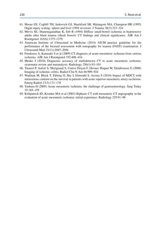 230 C. Rossi et al.
61. Moore EE, Cogbill TH, Jurkovich GJ, Shackford SR, Malangoni MA, Champion HR (1995)
Organ injury scaling: spleen and liver (1994 revision). J Trauma 38(3):323–324
62. Mirvis SE, Shanmuganathan K, Erb R (1994) Diffuse small-bowel ischemia in hypotensive
adults after blunt trauma (shock bowel): CT ﬁndings and clinical signiﬁcance. AJR Am J
Roentgenol 163(6):1375–1379
63. American Institute of Ultrasound in Medicine (2014) AIUM practice guideline for the
performance of the focused assessment with sonography for trauma (FAST) examination. J
Ultrasound Med 33(11):2047–2056
64. Furukawa A, Kanasaki S et al (2009) CT diagnosis of acute mesenteric ischemia from various
ischemia. AJR Am J Roentgenol 192:408–416
65. Menke J (2010) Diagnostic accuracy of multidetector CT in acute mesenteric ischemia:
systematic review and metanalysis. Radiology 256(1):93–101
66. Taourel P, Aufort S, Merigeaud S, Curros Doyon F, Devaux Hoquet M, Delabrousse E (2008)
Imaging of ischemic colitis. Radiol Clin N Am 46:909–924
67. Wadman M, Block T, Ekberg O, Sky I, Elmstahl S, Acosta S (2010) Impact of MDCT with
intravenous contrast on the survival in patients with acute superior mesenteric artery occlusion.
Emerg Radiol 17(3):171–178
68. Yashura H (2005) Acute mesenteric ischemia: the challenge of gastroenterology. Surg Today
35:185–195
69. Kirkpatrick ID, Kroeker MA et al (2003) Biphasic CT with mesenteric CT angiography in the
evaluation of acute mesenteric ischemia: initial experience. Radiology 229:91–98
 