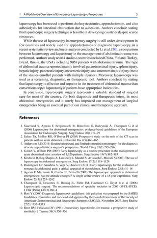 1 A Worldwide Overview of Emergency Laparoscopic Procedures 5
laparoscopy has been used to perform cholecystectomies, appendectomies, and also
adhesiolysis for intestinal obstruction due to adhesions. Authors conclude stating
that laparoscopic surgery technique is feasible in developing countries despite scarce
resources.
While the use of laparoscopy in emergency surgery is still under development in
few countries and widely used for appendectomies or diagnostic laparoscopy, in a
recent systematic review and meta-analysis conducted by Li et al. [30], a comparison
between laparoscopy and laparotomy in the management of abdominal trauma was
performed. Authors analyzed 64 studies (countries included China, Finland, Turkey,
Brazil, Russia, the USA) including 9058 patients with abdominal trauma. The type
of abdominal trauma reported mainly involved gastrointestinal injury, spleen injury,
hepatic injury, pancreatic injury, mesenteric injury, and omentum majus injury (most
of the studies enrolled patients with multiple injuries). Moreover, laparoscopy was
used as a screening, diagnostic, or therapeutic tool. Authors conclude by stating
that laparoscopy is effective and superior in the treatment of abdominal trauma than
conventional open laparotomy if patients have appropriate indications.
In conclusion, laparoscopic surgery represents a valuable standard of surgical
care for most of the country, for both diagnostic and therapeutic intent, in most
abdominal emergencies and it surely has improved our management of surgical
emergencies being an essential part of our clinical and therapeutic approach.
References
1. Sauerland S, Agresta F, Bergamaschi R, Borzellino G, Budzynski A, Champault G et al
(2006) Laparoscopy for abdominal emergencies: evidence-based guidelines of the European
Association for Endoscopic Surgery. Surg Endosc 20(1):14–29
2. Salem TA, Molloy RG, O’Dwyer PJ (2005) Prospective study on the role of the CT scan in
patients with an acute abdomen. Colorectal Dis 7(5):460–466
3. Andersson RE (2011) Routine ultrasound and limited computed tomography for the diagnosis
of acute appendicitis: a surgeon’s perspective. World J Surg 35(2):295–296
4. Golash V, Willson PD (2005) Early laparoscopy as a routine procedure in the management of
acute abdominal pain: a review of 1,320 patients. Surg Endosc 19(7):882–885
5. Kirshtein B, Roy-Shapira A, Lantsberg L, Mandel S, Avinoach E, Mizrahi S (2003) The use of
laparoscopy in abdominal emergencies. Surg Endosc 17(7):1118–1124
6. Domínguez LC, Sanabria A, Vega V, Osorio C (2011) Early laparoscopy for the evaluation of
nonspeciﬁc abdominal pain: a critical appraisal of the evidence. Surg Endosc 25(1):10–18
7. Agresta F, Mazzarolo G, Ciardo LF, Bedin N (2008) The laparoscopic approach in abdominal
emergencies: has the attitude changed? A single-center review of a 15-year experience. Surg
Endosc 22(5):1255–1262
8. Champault G, Descottes B, Dulucq JL, Fabre JM, Fourtanier G, Gayet B et al (2006)
Laparoscopic surgery. The recommendations of specialty societies in 2006 (SFCL-SFCE).
J Chir (Paris) 143(3):160–4
9. Hori Y (2008) Diagnostic laparoscopy guidelines: this guideline was prepared by the SAGES
Guidelines Committee and reviewed and approved by the Board of Governors of the Society of
American Gastrointestinal and Endoscopic Surgeons (SAGES), November 2007. Surg Endosc
22(5):1353–1383
10. Renz BM, Feliciano DV (1995) Unnecessary laparotomies for trauma: a prospective study of
morbidity. J Trauma 38(3):350–356
 