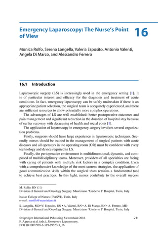 16Emergency Laparoscopy: The Nurse’s Point
of View
Monica Rolfo, Serena Langella, Valeria Esposito, Antonio Valenti,
Angela Di Marco, and Alessandro Ferrero
16.1 Introduction
Laparoscopic surgery (LS) is increasingly used in the emergency setting [1]. It
is of particular interest and efﬁcacy for the diagnosis and treatment of acute
conditions. In fact, emergency laparoscopy can be safely undertaken if there is an
appropriate patient selection, the surgical team is adequately experienced, and there
are sufﬁcient resources to allow potentially more complex operations.
The advantages of LS are well established: better postoperative outcomes and
pain management and signiﬁcant reduction in the duration of hospital stay because
of earlier recovery with decreasing of health and social costs [1].
The application of laparoscopy in emergency surgery involves several organiza-
tion problems.
Firstly, surgeons should have large experience in laparoscopic techniques. Sec-
ondly, nurses should be trained in the management of surgical patients with acute
diseases and all operators in the operating room (OR) must be conﬁdent with every
technology and device required in LS.
Finally, the perioperative environment is multidimensional, dynamic, and com-
posed of multidisciplinary teams. Moreover, providers of all specialties are facing
with caring of patients with multiple risk factors in a complex condition. Even
with a comprehensive knowledge of the most current strategies, the application of
good communication skills within the surgical team remains a fundamental tool
to achieve best practices. In this light, nurses contribute to the overall success
M. Rolfo, RN ( )
Division of General and Oncology Surgery, Mauriziano “Umberto I” Hospital, Turin, Italy
Italian College of Nurses (IPASVI), Turin, Italy
e-mail: mrolfo@mauriziano.it
S. Langella, MD •V. Esposito, RN • A. Valenti, RN • A. Di Marco, RN • A. Ferrero, MD
Division of General and Oncology Surgery, Mauriziano “Umberto I” Hospital, Turin, Italy
© Springer International Publishing Switzerland 2016
F. Agresta et al. (eds.), Emergency Laparoscopy,
DOI 10.1007/978-3-319-29620-3_16
231
 
