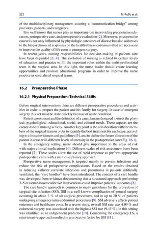 232 M. Rolfo et al.
of the multidisciplinary management assuring a “communication bridge” among
providers, patients, and caregivers.
It is well known that nurses play an important role in providing preoperative edu-
cation, perioperative care, and postoperative evaluation [2]. Moreover, postoperative
course is not only inﬂuenced by physiologic outcomes of disease but also addresses
to the biopsychosocial responses on the health-illness continuum that are necessary
to improve the quality of life even in emergent surgery.
In recent years, nursing responsibilities for decision-making in patients care
have been expanded [3, 4]. The evolution of nursing is related to certain levels
of education and practice to ﬁll the important roles within the multi-professional
team in the surgical area. In this light, the nurse leader should create learning
opportunities and promote educational programs in order to improve the nurse
practice in specialized surgical teams.
16.2 Preoperative Phase
16.2.1 Physical Preparation: Technical Skills
Before surgical interventions there are different preoperative procedures and activ-
ities in order to prepare the patient and his family for surgery. In case of emergent
surgery this act must be done quickly because of acute condition.
Patient assessment and the deﬁnition of a care plan are designed to meet the phys-
ical, psychological, educational, social, and cultural needs. These aspects are the
cornerstone of nursing activity. Another key point is the collaboration with the mem-
bers of the surgical team in order to identify the best treatment for each case, accord-
ing to clinical evidences and guidelines [5], and to deﬁne the future allocation of the
patient in areas with different levels of intensity in the postoperative care (Fig. 16.1).
In the emergency setting, nurse should give importance to the areas of risk
with major clinical implications [6]. Different scales of risk assessment have been
reported [7]. These scales allow the use of rapid response to perform appropriate
postoperative cares with a multidisciplinary approach.
Preoperative nurse management is targeted mainly to prevent infections and
reduce the risk of perioperative complications. Based on the results obtained
in reducing catheter correlate infections and pneumonia in patients artiﬁcially
ventilated, the “care bundles” have been introduced. The concept of a care bundle
was developed from evidence documenting that a structured approach performing
3–5 evidence-based collective interventions could improve patients’ outcomes [8].
The care bundle approach is common to many guidelines for the prevention of
surgical site infection (SSI). SSI is a well-known complication of general surgery
occurring in about 3 % of all surgical procedures and in up to 20 % of patients
undergoing emergency intra-abdominal procedures [9]. SSI adversely affects patient
outcomes and healthcare costs. In a recent study, overall SSI rate was 4.09 % and
colorectal surgery was associated with the highest SSI rate (9.43 %), in this setting
was identiﬁed as an independent predictor [10]. Concerning the emergency LS, a
mini-invasive approach resulted in a protective factor for SSI [11].
 