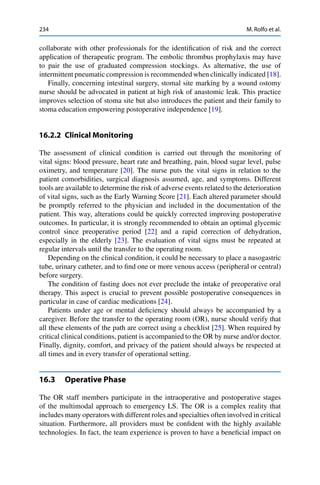 234 M. Rolfo et al.
collaborate with other professionals for the identiﬁcation of risk and the correct
application of therapeutic program. The embolic thrombus prophylaxis may have
to pair the use of graduated compression stockings. As alternative, the use of
intermittent pneumatic compression is recommended when clinically indicated [18].
Finally, concerning intestinal surgery, stomal site marking by a wound ostomy
nurse should be advocated in patient at high risk of anastomic leak. This practice
improves selection of stoma site but also introduces the patient and their family to
stoma education empowering postoperative independence [19].
16.2.2 Clinical Monitoring
The assessment of clinical condition is carried out through the monitoring of
vital signs: blood pressure, heart rate and breathing, pain, blood sugar level, pulse
oximetry, and temperature [20]. The nurse puts the vital signs in relation to the
patient comorbidities, surgical diagnosis assumed, age, and symptoms. Different
tools are available to determine the risk of adverse events related to the deterioration
of vital signs, such as the Early Warning Score [21]. Each altered parameter should
be promptly referred to the physician and included in the documentation of the
patient. This way, alterations could be quickly corrected improving postoperative
outcomes. In particular, it is strongly recommended to obtain an optimal glycemic
control since preoperative period [22] and a rapid correction of dehydration,
especially in the elderly [23]. The evaluation of vital signs must be repeated at
regular intervals until the transfer to the operating room.
Depending on the clinical condition, it could be necessary to place a nasogastric
tube, urinary catheter, and to ﬁnd one or more venous access (peripheral or central)
before surgery.
The condition of fasting does not ever preclude the intake of preoperative oral
therapy. This aspect is crucial to prevent possible postoperative consequences in
particular in case of cardiac medications [24].
Patients under age or mental deﬁciency should always be accompanied by a
caregiver. Before the transfer to the operating room (OR), nurse should verify that
all these elements of the path are correct using a checklist [25]. When required by
critical clinical conditions, patient is accompanied to the OR by nurse and/or doctor.
Finally, dignity, comfort, and privacy of the patient should always be respected at
all times and in every transfer of operational setting.
16.3 Operative Phase
The OR staff members participate in the intraoperative and postoperative stages
of the multimodal approach to emergency LS. The OR is a complex reality that
includes many operators with different roles and specialties often involved in critical
situation. Furthermore, all providers must be conﬁdent with the highly available
technologies. In fact, the team experience is proven to have a beneﬁcial impact on
 