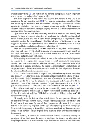 16 Emergency Laparoscopy: The Nurse’s Point of View 235
overall surgery time [25]. In particular, the nursing team plays a highly important
role in the success and speed of emergency LS.
The main objective of the nurse who accepts the patient in the OR is to
understand the psychological state [26]. This way, an appropriate counseling offers
the possibility to humanize the environment. During the conversation, nurses
provide to minimize every source of stress, worry, and anxiety. This approach
could be restricted in case of emergent surgery because of critical acute conditions
compromising the conscious state.
Upon arrival to the OR, the circulating nurse will interview and identify the
patient. At least two patient identiﬁers are used, and they should check medical
record number, name, and date of birth. When appropriate, it is imperative for the
patient to conﬁrm the correct laterality (right or left side) of the injured organ. As
suggested by others, the operative site could be marked while the patient is awake
and alert and before sedative medication is administered.
After the patient is secured to the OR table with a safety belt, antithrombotic
stockings and knee- or thigh-high sequential compression devices are placed on
the lower extremities, to prevent venous stasis and reduce the risk of deep vein
thrombosis and pulmonary embolism.
An indwelling urinary drainage catheter is inserted by either the circulating nurse
or surgeon to decompress the bladder. When required, prophylactic intravenous
antibiotics should be administered within 60 min from the initial skin incision. After
the induction of general anesthesia, the patient is endotracheally intubated and an
orogastric tube is placed to decompress the stomach. An arterial pressure line may
be established for hemodynamic monitoring.
It has been demonstrated that a surgical safety checklist may reduce morbidity
and mortality [27]. Haynes BN and colleagues collected data from a large prospec-
tive database on clinical processes and outcomes after noncardiac surgery. The rate
of death was 1.5 % before the checklist was introduced and decreased to 0.8 %
afterward (P D 0.003). Similarly, inpatient complications occurred in 11.0 % of
patients at baseline and in 7.0 % after introduction of the checklist (P < 0.001) [28].
The main steps of surgical check list are conducted by nurse, anesthetist, and
surgeon through three phases: Sign IN (before induction of anesthesia), Time OUT
(before skin incision), and Sign OUT (before patient leave OR) according to WHO
recommendations [29].
OR usually used for LS are often not designed for this purpose. Hence, all
instrumental devices (screen, light, sources, electrocoagulators, insufﬂator) are
located on dedicated trays. Because all these instruments take space, it is necessary
to have room appositely prepared for this type of surgery, especially in emergency.
Moreover, it is necessary to know highly technical details of sterilization method-
ology for all devices, which require more attention than conventional surgical
instruments.
In this context, it appears to be fundamental a strict cooperation among all
providers of surgical team. In order to facilitate the correct development of
surgical procedures it is mandatory to adopt standardized protocols and checklists
 