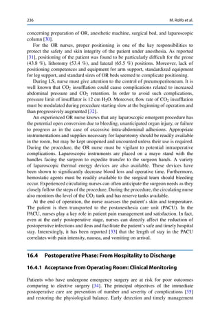 236 M. Rolfo et al.
concerning preparation of OR, anesthetic machine, surgical bed, and laparoscopic
column [30].
For the OR nurses, proper positioning is one of the key responsibilities to
protect the safety and skin integrity of the patient under anesthesia. As reported
[31], positioning of the patient was found to be particularly difﬁcult for the prone
(43.8 %), lithotomy (53.4 %), and lateral (65.5 %) positions. Moreover, lack of
positioning competences and equipment for arm support, standardized equipment
for leg support, and standard sizes of OR beds seemed to complicate positioning.
During LS, nurse must give attention to the control of pneumoperitoneum. It is
well known that CO2 insufﬂation could cause complications related to increased
abdominal pressure and CO2 retention. In order to avoid such complications,
pressure limit of insufﬂator is 12 cm H2O. Moreover, ﬂow rate of CO2 insufﬂation
must be modulated during procedure starting slow at the beginning of operation and
than progressively augmented [32].
An experienced OR nurse knows that any laparoscopic emergent procedure has
the potential open conversion due to bleeding, unanticipated organ injury, or failure
to progress as in the case of excessive intra-abdominal adhesions. Appropriate
instrumentations and supplies necessary for laparotomy should be readily available
in the room, but may be kept unopened and uncounted unless their use is required.
During the procedure, the OR nurse must be vigilant to potential intraoperative
complications. Laparoscopic instruments are placed on a mayo stand with the
handles facing the surgeon to expedite transfer to the surgeon hands. A variety
of laparoscopic thermal energy devices are also available. These devices have
been shown to signiﬁcantly decrease blood loss and operative time. Furthermore,
hemostatic agents must be readily available to the surgical team should bleeding
occur. Experienced circulating nurses can often anticipate the surgeon needs as they
closely follow the steps of the procedure. During the procedure, the circulating nurse
also monitors the level of the CO2 tank and has reserve tanks available.
At the end of operation, the nurse assesses the patient’s skin and temperature.
The patient is then transported to the postanesthesia care unit (PACU). In the
PACU, nurses play a key role in patient pain management and satisfaction. In fact,
even at the early postoperative stage, nurses can directly affect the reduction of
postoperative infections and ileus and facilitate the patient’s safe and timely hospital
stay. Interestingly, it has been reported [33] that the length of stay in the PACU
correlates with pain intensity, nausea, and vomiting on arrival.
16.4 Postoperative Phase: From Hospitality to Discharge
16.4.1 Acceptance from Operating Room: Clinical Monitoring
Patients who have undergone emergency surgery are at risk for poor outcomes
comparing to elective surgery [34]. The principal objectives of the immediate
postoperative care are prevention of number and severity of complications [35]
and restoring the physiological balance. Early detection and timely management
 