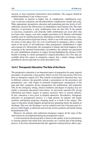 238 M. Rolfo et al.
incision, or ileus (intestinal obstruction), heart problems. The surgeon should be
notiﬁed immediately if any of these occurs.
Particularly, in patients at higher risk of complication, rehabilitation exer-
cises to prevent respiratory and thromboembolic complications should start early.
When appropriate, preoperative education and maintaining previous levels of self-
sufﬁciency increase the effectiveness of rehabilitative interventions [39]. The main
objective of prevention is early mobilization from the bed [40]. If the patient
is conscious, cooperative, and clinically stable mobilization can occur after only
few hours after surgery, even after complex procedures [41]. Patients with limited
mobility must be mobilized passively alternating on both sides several times a day,
even for the prevention of pressure lesions, which is one of the main areas for action
for nurses in this phase [42]. LS, even if performed in emergency, allows a rapid
return to the levels of self-sufﬁciency when postoperative rehabilitation is rapid
and constant [43]. Historically, the assumption of liquids and foods happens to the
restarting of the intestinal functionality; nevertheless, this attitude was questioned
by early rehabilitation programs in surgery having highlighted the absence of the
beneﬁt of fasting in various postoperative surgical procedures [41]. Few data are
available about this aspect in emergency surgery, but a similar strategy should
probably be chosen especially for minor procedures [44].
16.4.3 Therapeutic Education: The Role of the Nurse
The preoperative education is an important aspect of preparation for many surgical
procedures. In particular, it has positive effects on fear [45] and anxiety [46] even
prior to emergency surgery [47]. The contents of preoperative education may vary
in different contexts, but generally include a presentation on the procedures and
perioperative care, with respect to potential complications, management of the
pain and other symptoms, device management, the mobilization, and respiration
[48]. In the emergency setting, clinical conditions and degree of urgency may not
enable a structured educational intervention. As previously reported [49], giving
information just before surgery in urgency increases stress in anxious patients.
In fact, education is best given at hospital admission. Nevertheless, therapeutic
education on postoperative process is a high priority for patients and family
members anticipating temporary changing needs as a result of the surgery. This
stage of education usually happens preoperatively, preparing timely the patients at
discharge. This way, the discharge is not an isolated event, but it becomes part of a
process which begins at admission and actively involves patients and family during
hospitalization [50].
However, for patients who underwent emergency surgery all the steps of this
intervention are accomplished during the postoperative course.
A well-structured educational plan is based on the quality of given information,
to reassure patients that initial fears and anxieties are a normal part of the healing
process. It has been demonstrated that this approach could positively affect expe-
 