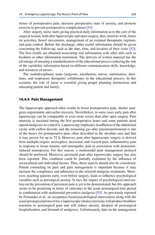 16 Emergency Laparoscopy: The Nurse’s Point of View 239
rience of postoperative pain, decrease preoperative state of anxiety, and promote
exercise to prevent postoperative complications [51].
After surgery, nurse starts giving practical daily information as to the care of the
surgical wound, both after laparoscopic and open surgery, diet, return to work, limits
on activities, bowel movements, management of an eventual therapeutic regimen,
and pain control. Before the discharge, other useful information should be given
concerning the follow-up, such as the date, time, and location of their visits [52].
The best results are obtained associating oral information with other aids such as
booklets or other information instrument. The delivery of written material has the
advantage of ensuring a standardization of the educational process reducing the risk
of the variability information based on different communication skills, knowledge,
and resources of nurses.
The multidisciplinary team (surgeons, anesthetists, nurses, nutritionists, dieti-
tians, and respiratory therapists) collaborates in the educational process. In this
scenario, the role of nurse is essential giving proper planning instructions and
educating patient and family.
16.4.4 Pain Management
The laparoscopic approach often results in lesser postoperative pain, shorter anal-
gesia requirement, and earlier recovery. Nevertheless, in some cases early pain after
laparoscopy can be comparable or even more severe than after open surgery. Pain
intensity is maximal during the ﬁrst postoperative hours and some patients need
opioid analgesics to control it. Laparoscopy implicates insufﬂation of the abdominal
cavity with carbon dioxide, and the remaining gas after pneumoperitoneum is one
of the basics for postoperative pain, often described in the shoulder area and that
it may persist for up to 72 h. However, pain after laparoscopic surgery is derived
from multiple origins: nociceptive, incisional, and visceral pain; inﬂammatory pain
in response to tissue trauma; and neuropathic pain in association with distension-
induced neuropraxia. For this reason, a multimodal pain management protocol
should be preferred. Moreover, persistent pain after laparoscopic surgery has also
been reported. This condition could be partially explained by the inﬂuence of
sociocultural and individual factors. Thus, these aspects should also be considered.
Patient counseling on pain and pain management is important because it may
increase the compliance and adherence to the selected analgesic treatments. More-
over, reaching patients early, even before surgery, leads to inﬂuence psychological
variables such as presurgical anxiety. In fact, the impact of psychological interven-
tion on the prevention of persistent pain is yet to be demonstrated, but this approach
seems to be promising in terms of outcomes in the acute postsurgical time period
in combination with multimodal preventive analgesia [53]. As previously reported
by Fernandez et al., an acceptance-based psychological intervention along with the
usual presurgical protocol for a laparoscopic cholecystectomy will produce healthier
reactions to postsurgical pain and will reduce anxiety, duration of postsurgical
hospitalization, and demand of analgesics. Unfortunately, data on the management
 