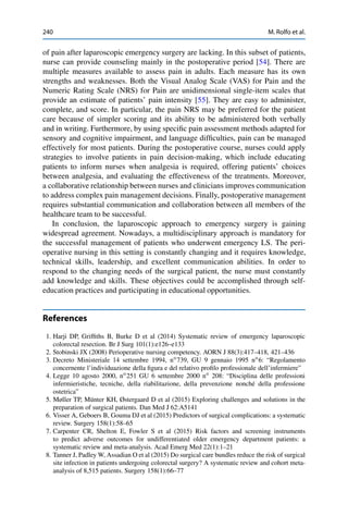 240 M. Rolfo et al.
of pain after laparoscopic emergency surgery are lacking. In this subset of patients,
nurse can provide counseling mainly in the postoperative period [54]. There are
multiple measures available to assess pain in adults. Each measure has its own
strengths and weaknesses. Both the Visual Analog Scale (VAS) for Pain and the
Numeric Rating Scale (NRS) for Pain are unidimensional single-item scales that
provide an estimate of patients’ pain intensity [55]. They are easy to administer,
complete, and score. In particular, the pain NRS may be preferred for the patient
care because of simpler scoring and its ability to be administered both verbally
and in writing. Furthermore, by using speciﬁc pain assessment methods adapted for
sensory and cognitive impairment, and language difﬁculties, pain can be managed
effectively for most patients. During the postoperative course, nurses could apply
strategies to involve patients in pain decision-making, which include educating
patients to inform nurses when analgesia is required, offering patients’ choices
between analgesia, and evaluating the effectiveness of the treatments. Moreover,
a collaborative relationship between nurses and clinicians improves communication
to address complex pain management decisions. Finally, postoperative management
requires substantial communication and collaboration between all members of the
healthcare team to be successful.
In conclusion, the laparoscopic approach to emergency surgery is gaining
widespread agreement. Nowadays, a multidisciplinary approach is mandatory for
the successful management of patients who underwent emergency LS. The peri-
operative nursing in this setting is constantly changing and it requires knowledge,
technical skills, leadership, and excellent communication abilities. In order to
respond to the changing needs of the surgical patient, the nurse must constantly
add knowledge and skills. These objectives could be accomplished through self-
education practices and participating in educational opportunities.
References
1. Harji DP, Grifﬁths B, Burke D et al (2014) Systematic review of emergency laparoscopic
colorectal resection. Br J Surg 101(1):e126–e133
2. Stobinski JX (2008) Perioperative nursing competency. AORN J 88(3):417–418, 421–436
3. Decreto Ministeriale 14 settembre 1994, nı
739, GU 9 gennaio 1995 nı
6: “Regolamento
concernente l’individuazione della ﬁgura e del relativo proﬁlo professionale dell’infermiere”
4. Legge 10 agosto 2000, nı
251 GU 6 settembre 2000 nı
208: “Disciplina delle professioni
infermieristiche, tecniche, della riabilitazione, della prevenzione nonché della professione
ostetrica”
5. Møller TP, Münter KH, Østergaard D et al (2015) Exploring challenges and solutions in the
preparation of surgical patients. Dan Med J 62:A5141
6. Visser A, Geboers B, Gouma DJ et al (2015) Predictors of surgical complications: a systematic
review. Surgery 158(1):58–65
7. Carpenter CR, Shelton E, Fowler S et al (2015) Risk factors and screening instruments
to predict adverse outcomes for undifferentiated older emergency department patients: a
systematic review and meta-analysis. Acad Emerg Med 22(1):1–21
8. Tanner J, Padley W, Assadian O et al (2015) Do surgical care bundles reduce the risk of surgical
site infection in patients undergoing colorectal surgery? A systematic review and cohort meta-
analysis of 8,515 patients. Surgery 158(1):66–77
 