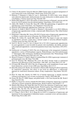 6 C. Bergamini et al.
11. Csikesz N, Ricciardi R, Tseng JF, Shah SA (2008) Current status of surgical management of
acute cholecystitis in the United States. World J Surg 32(10):2230–2236
12. Haltmeier T, Benjamin E, Inaba K, Lam L, Demetriades D (2015) Early versus delayed
same-admission laparoscopic cholecystectomy for acute cholecystitis in elderly patients with
comorbidities. J Trauma Acute Care Surg 78(4):801–807
13. Harboe KM, Bardram L (2011) The quality of cholecystectomy in Denmark: outcome and risk
factors for 20,307 patients from the national database. Surg Endosc 25(5):1630–1641
14. Addiss DG, Shaffer N, Fowler BS, Tauxe RV (1990) The epidemiology of appendicitis and
appendectomy in the United States. Am J Epidemiol 132(5):910–925
15. Semm K (1983) Endoscopic appendectomy. Endoscopy 15(2):59–64
16. Vettoretto N, Gobbi S, Belli F, Corradi A, Mannino L, Ricciardelli L et al (2012) Diffusion
of laparoscopic appendectomies in Italy: a national audit. Minim Invasive Ther Allied Technol
21(2):101–107
17. Dingemann J, Metzelder ML, Szavay PO (2013) Current status of laparoscopic appendectomy
in children: a nation wide survey in Germany. Eur J Pediatr Surg 23(3):226–233
18. Madore JC, Collins CE, Ayturk MD, Santry HP (2015) The impact of acute care surgery
on appendicitis outcomes: results from a national sample of university-afﬁliated hospitals.
J Trauma Acute Care Surg 79(2):282–288
19. Yeh C-C, Wu S-C, Liao C-C, Su L-T, Hsieh C-H, Li T-C (2011) Laparoscopic appendectomy
for acute appendicitis is more favorable for patients with comorbidities, the elderly, and those
with complicated appendicitis: a nationwide population-based study. Surg Endosc 25(9):2932–
2942
20. Golebiewski A, Czauderna P (2015) The role of laparoscopy in the management of pediatric
appendicitis: a survey of Polish pediatric surgeons. Wideochirurgia i inne Tech małoinwazyjne
D Videosurgery other miniinvasive Tech/Kwart Pod patronatem Sekc Wideochirurgii TChP
oraz Sekc Chir Bariatrycznej TChP 10(1):101–106
21. Mouret P, François Y, Vignal J, Barth X, Lombard-Platet R (1990) Laparoscopic treatment of
perforated peptic ulcer. Br J Surg 77(9):1006
22. Scott FI, Osterman MT, Mahmoud NN, Lewis JD (2012) Secular trends in small-bowel
obstruction and adhesiolysis in the United States: 1988–2007. Am J Surg 204(3):315–320
23. O’Connor DB, Winter DC (2012) The role of laparoscopy in the management of acute small-
bowel obstruction: a review of over 2,000 cases. Surg Endosc 26(1):12–17
24. Kelly KN, Iannuzzi JC, Rickles AS, Garimella V, Monson JRT, Fleming FJ (2014) Laparotomy
for small-bowel obstruction: ﬁrst choice or last resort for adhesiolysis? A laparoscopic
approach for small-bowel obstruction reduces 30-day complications. Surg Endosc 28(1):65–
73
25. Iberti TJ, Salky BA, Onofrey D (1989) Use of bedside laparoscopy to identify intestinal
ischemia in postoperative cases of aortic reconstruction. Surgery 105(5):686–689
26. Farmer PE, Kim JY (2008) Surgery and global health: a view from beyond the OR. World J
Surg 32(4):533–536
27. Rubbia A, Faryal GA, Javeria I, Roohul M (2015) Role of diagnostic laparoscopy in patients
with acute or chronic nonspeciﬁc abdominal pain. World J Laparosc Surg 8(April):7–12
28. Mshelia NM, Obiano SK, Guduf MI, Gital YS (2014) Our experience in laparoscopic appen-
dectomy in Federal Teaching Hospital, Gombe. World J Laparosc Surg 7(December):111–115
29. Misauno MA, Ojo EO, Uba AF (2012) Laparoscopic paediatric surgery: a potential for
paradigm shift in developing countries. Afr J Paediatr Surg 9(2):140–2
30. Li Y, Xiang Y, Wu N, Wu L, Yu Z, Zhang M et al (2015) A comparison of laparoscopy and
laparotomy for the management of abdominal trauma: a systematic review and meta-analysis.
World J Surg 39(12):2862–2871
 