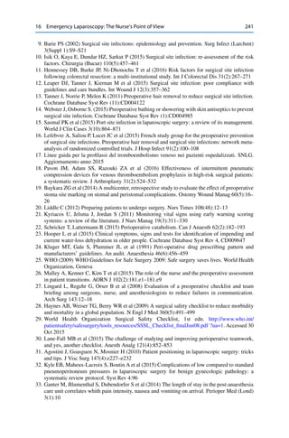 16 Emergency Laparoscopy: The Nurse’s Point of View 241
9. Barie PS (2002) Surgical site infections: epidemiology and prevention. Surg Infect (Larchmt)
3(Suppl 1):S9–S21
10. Isik O, Kaya E, Dundar HZ, Sarkut P (2015) Surgical site infection: re-assessment of the risk
factors. Chirurgia (Bucur) 110(5):457–461
11. Hennessey DB, Burke JP, Ni-Dhonochu T et al (2016) Risk factors for surgical site infection
following colorectal resection: a multi-institutional study. Int J Colorectal Dis 31(2):267–271
12. Leaper DJ, Tanner J, Kiernan M et al (2015) Surgical site infection: poor compliance with
guidelines and care bundles. Int Wound J 12(3):357–362
13. Tanner J, Norrie P, Melen K (2011) Preoperative hair removal to reduce surgical site infection.
Cochrane Database Syst Rev (11):CD004122
14. Webster J, Osborne S. (2015) Preoperative bathing or showering with skin antiseptics to prevent
surgical site infection. Cochrane Database Syst Rev (1):CD004985
15. Sasmal PK et al (2015) Port site infection in laparoscopic surgery: a review of its management.
World J Clin Cases 3(10):864–871
16. Lefebvre A, Saliou P, Lucet JC et al (2015) French study group for the preoperative prevention
of surgical site infections. Preoperative hair removal and surgical site infections: network meta-
analysis of randomized controlled trials. J Hosp Infect 91(2):100–108
17. Linee guida per la proﬁlassi del tromboembolismo venoso nei pazienti ospedalizzati. SNLG.
Aggiornamento anno 2015
18. Pavon JM, Adam SS, Razouki ZA et al (2016) Effectiveness of intermittent pneumatic
compression devices for venous thromboembolism prophylaxis in high-risk surgical patients:
a systematic review. J Arthroplasty 31(2):524–532
19. Baykara ZG et al (2014) A multicenter, retrospective study to evaluate the effect of preoperative
stoma site marking on stomal and peristomal complications. Ostomy Wound Manag 60(5):16–
26
20. Liddle C (2012) Preparing patients to undergo surgery. Nurs Times 108(48):12–13
21. Kyriacos U, Jelsma J, Jordan S (2011) Monitoring vital signs using early warning scoring
systems: a review of the literature. J Nurs Manag 19(3):311–330
22. Schricker T, Lattermann R (2015) Perioperative catabolism. Can J Anaesth 62(2):182–193
23. Hooper L et al (2015) Clinical symptoms, signs and tests for identiﬁcation of impending and
current water-loss dehydration in older people. Cochrane Database Syst Rev 4, CD009647
24. Kluger MT, Gale S, Plummer JL et al (1991) Peri-operative drug prescribing pattern and
manufacturers’ guidelines. An audit. Anaesthesia 46(6):456–459
25. WHO (2009) WHO Guidelines for Safe Surgery 2009: Safe surgery saves lives. World Health
Organization, Geneva
26. Malley A, Kenner C, Kim T et al (2015) The role of the nurse and the preoperative assessment
in patient transitions. AORN J 102(2):181.e1–181.e9
27. Lingard L, Regehr G, Orser B et al (2008) Evaluation of a preoperative checklist and team
brieﬁng among surgeons, nurse, and anesthesiologists to reduce failures in communication.
Arch Surg 143:12–18
28. Haynes AB, Weiser TG, Berry WR et al (2009) A surgical safety checklist to reduce morbidity
and mortality in a global population. N Engl J Med 360(5):491–499
29. World Health Organization Surgical Safety Checklist, 1st edn. http://www.who.int/
patientsafety/safesurgery/tools_resources/SSSL_Checklist_ﬁnalJun08.pdf ?ua=1. Accessed 30
Oct 2015
30. Lane-Fall MB et al (2015) The challenge of studying and improving perioperative teamwork,
and yes, another checklist. Anesth Analg 121(4):852–853
31. Agostini J, Goasguen N, Mosnier H (2010) Patient positioning in laparoscopic surgery: tricks
and tips. J Visc Surg 147(4):e227–e232
32. Kyle EB, Maheux-Lacroix S, Boutin A et al (2015) Complications of low compared to standard
pneumoperitoneum pressures in laparoscopic surgery for benign gynecologic pathology: a
systematic review protocol. Syst Rev 4:96
33. Ganter M, Blumenthal S, Dubendorfer S et al (2014) The length of stay in the post-anaesthesia
care unit correlates whith pain intensity, nausea and vomiting on arrival. Perioper Med (Lond)
3(1):10
 