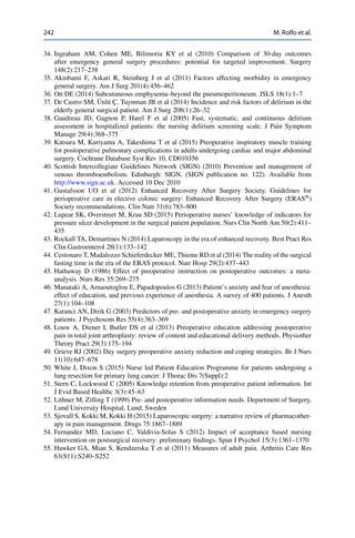 242 M. Rolfo et al.
34. Ingraham AM, Cohen ME, Bilimoria KY et al (2010) Comparison of 30-day outcomes
after emergency general surgery procedures: potential for targeted improvement. Surgery
148(2):217–238
35. Akinbami F, Askari R, Steinberg J et al (2011) Factors affecting morbidity in emergency
general surgery. Am J Surg 201(4):456–462
36. Ott DE (2014) Subcutaneous emphysema–beyond the pneumoperitoneum. JSLS 18(1):1–7
37. De Castro SM, Ünlü Ç, Tuynman JB et al (2014) Incidence and risk factors of delirium in the
elderly general surgical patient. Am J Surg 208(1):26–32
38. Gaudreau JD, Gagnon P, Harel F et al (2005) Fast, systematic, and continuous delirium
assessment in hospitalized patients: the nursing delirium screening scale. J Pain Symptom
Manage 29(4):368–375
39. Katsura M, Kuriyama A, Takeshima T et al (2015) Preoperative inspiratory muscle training
for postoperative pulmonary complications in adults undergoing cardiac and major abdominal
surgery. Cochrane Database Syst Rev 10, CD010356
40. Scottish Intercollegiate Guidelines Network (SIGN) (2010) Prevention and management of
venous thromboembolism. Edinburgh: SIGN. (SIGN publication no. 122). Available from
http://www.sign.ac.uk. Accessed 10 Dec 2010
41. Gustafsson UO et al (2012) Enhanced Recovery After Surgery Society. Guidelines for
perioperative care in elective colonic surgery: Enhanced Recovery After Surgery (ERAS®
)
Society recommendations. Clin Nutr 31(6):783–800
42. Lupear SK, Overstreet M, Krau SD (2015) Perioperative nurses’ knowledge of indicators for
pressure ulcer development in the surgical patient population. Nurs Clin North Am 50(2):411–
435
43. Rockall TA, Demartines N (2014) Laparoscopy in the era of enhanced recovery. Best Pract Res
Clin Gastroenterol 28(1):133–142
44. Cestonaro T, Madalozzo Schieferdecker ME, Thieme RD et al (2014) The reality of the surgical
fasting time in the era of the ERAS protocol. Nutr Hosp 29(2):437–443
45. Hathaway D (1986) Effect of preoperative instruction on postoperative outcomes: a meta-
analysis. Nurs Res 35:269–275
46. Manataki A, Arnaoutoglou E, Papadopoulos G (2013) Patient’s anxiety and fear of anesthesia:
effect of education, and previous experience of anesthesia. A survey of 400 patients. J Anesth
27(1):104–108
47. Karanci AN, Dirik G (2003) Predictors of pre- and postoperative anxiety in emergency surgery
patients. J Psychosom Res 55(4):363–369
48. Louw A, Diener I, Butler DS et al (2013) Preoperative education addressing postoperative
pain in total joint arthroplasty: review of content and educational delivery methods. Physiother
Theory Pract 29(3):175–194
49. Grieve RJ (2002) Day surgery preoperative anxiety reduction and coping strategies. Br J Nurs
11(10):647–678
50. White J, Dixon S (2015) Nurse led Patient Education Programme for patients undergoing a
lung resection for primary lung cancer. J Thorac Dis 7(Suppl):2
51. Stern C, Lockwood C (2005) Knowledge retention from preoperative patient information. Int
J Evid Based Healthc 3(3):45–63
52. Lithner M, Zilling T (1999) Pre- and postoperative information needs. Department of Surgery,
Lund University Hospital, Lund, Sweden
53. Sjovall S, Kokki M, Kokki H (2015) Laparoscopic surgery: a narrative review of pharmacother-
apy in pain management. Drugs 75:1867–1889
54. Fernandez MD, Luciano C, Valdivia-Solas S (2012) Impact of acceptance based nursing
intervention on postsurgical recovery: preliminary ﬁndings. Span J Psychol 15(3):1361–1370
55. Hawker GA, Mian S, Kendzerska T et al (2011) Measures of adult pain. Arthritis Care Res
63(S11):S240–S252
 