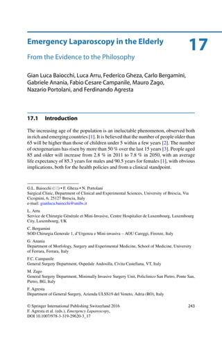 17Emergency Laparoscopy in the Elderly
From the Evidence to the Philosophy
Gian Luca Baiocchi, Luca Arru, Federico Gheza, Carlo Bergamini,
Gabriele Anania, Fabio Cesare Campanile, Mauro Zago,
Nazario Portolani, and Ferdinando Agresta
17.1 Introduction
The increasing age of the population is an ineluctable phenomenon, observed both
in rich and emerging countries [1]. It is believed that the number of people older than
65 will be higher than those of children under 5 within a few years [2]. The number
of octogenarians has risen by more than 50 % over the last 15 years [3]. People aged
85 and older will increase from 2.8 % in 2011 to 7.8 % in 2050, with an average
life expectancy of 85.3 years for males and 90.5 years for females [1], with obvious
implications, both for the health policies and from a clinical standpoint.
G.L. Baiocchi ( ) • F. Gheza • N. Portolani
Surgical Clinic, Department of Clinical and Experimental Sciences, University of Brescia, Via
Cicognini, 6, 25127 Brescia, Italy
e-mail: gianluca.baiocchi@unibs.it
L. Arru
Service de Chirurgie Générale et Mini-Invasive, Centre Hospitalier de Luxembourg, Luxembourg
City, Luxembourg, UK
C. Bergamini
SOD Chirurgia Generale 1, d’Urgenza e Mini-invasiva – AOU Careggi, Firenze, Italy
G. Anania
Department of Morfology, Surgery and Experimental Medicine, School of Medicine, University
of Ferrara, Ferrara, Italy
F.C. Campanile
General Surgery Department, Ospedale Andosilla, Civita Castellana, VT, Italy
M. Zago
General Surgery Department, Minimally Invasive Surgery Unit, Policlinico San Pietro, Ponte San,
Pietro, BG, Italy
F. Agresta
Department of General Surgery, Azienda ULSS19 del Veneto, Adria (RO), Italy
© Springer International Publishing Switzerland 2016
F. Agresta et al. (eds.), Emergency Laparoscopy,
DOI 10.1007/978-3-319-29620-3_17
243
 