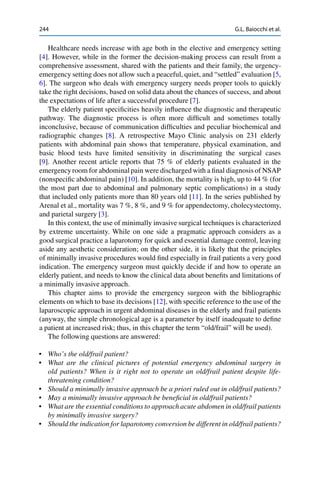 244 G.L. Baiocchi et al.
Healthcare needs increase with age both in the elective and emergency setting
[4]. However, while in the former the decision-making process can result from a
comprehensive assessment, shared with the patients and their family, the urgency-
emergency setting does not allow such a peaceful, quiet, and “settled” evaluation [5,
6]. The surgeon who deals with emergency surgery needs proper tools to quickly
take the right decisions, based on solid data about the chances of success, and about
the expectations of life after a successful procedure [7].
The elderly patient speciﬁcities heavily inﬂuence the diagnostic and therapeutic
pathway. The diagnostic process is often more difﬁcult and sometimes totally
inconclusive, because of communication difﬁculties and peculiar biochemical and
radiographic changes [8]. A retrospective Mayo Clinic analysis on 231 elderly
patients with abdominal pain shows that temperature, physical examination, and
basic blood tests have limited sensitivity in discriminating the surgical cases
[9]. Another recent article reports that 75 % of elderly patients evaluated in the
emergency room for abdominal pain were discharged with a ﬁnal diagnosis of NSAP
(nonspeciﬁc abdominal pain) [10]. In addition, the mortality is high, up to 44 % (for
the most part due to abdominal and pulmonary septic complications) in a study
that included only patients more than 80 years old [11]. In the series published by
Arenal et al., mortality was 7 %, 8 %, and 9 % for appendectomy, cholecystectomy,
and parietal surgery [3].
In this context, the use of minimally invasive surgical techniques is characterized
by extreme uncertainty. While on one side a pragmatic approach considers as a
good surgical practice a laparotomy for quick and essential damage control, leaving
aside any aesthetic consideration; on the other side, it is likely that the principles
of minimally invasive procedures would ﬁnd especially in frail patients a very good
indication. The emergency surgeon must quickly decide if and how to operate an
elderly patient, and needs to know the clinical data about beneﬁts and limitations of
a minimally invasive approach.
This chapter aims to provide the emergency surgeon with the bibliographic
elements on which to base its decisions [12], with speciﬁc reference to the use of the
laparoscopic approach in urgent abdominal diseases in the elderly and frail patients
(anyway, the simple chronological age is a parameter by itself inadequate to deﬁne
a patient at increased risk; thus, in this chapter the term “old/frail” will be used).
The following questions are answered:
• Who’s the old/frail patient?
• What are the clinical pictures of potential emergency abdominal surgery in
old patients? When is it right not to operate an old/frail patient despite life-
threatening condition?
• Should a minimally invasive approach be a priori ruled out in old/frail patients?
• May a minimally invasive approach be beneﬁcial in old/frail patients?
• What are the essential conditions to approach acute abdomen in old/frail patients
by minimally invasive surgery?
• Should the indication for laparotomy conversion be different in old/frail patients?
 