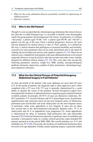 17 Emergency Laparoscopy in the Elderly 245
• What are the acute abdominal diseases potentially treatable by laparoscopy in
old/frail patients?
• Outcomes analysis
17.2 Who Is the Old Patient?
Though it is now accepted that the chronological age determines the clinical choices
less than the so-called biological age, it is possible to identify some demographic
cutoff and group patients into homogeneous risk classes. In particular, it is deﬁned
“old-young” a patient aged 70–80, “old” a patient aged 80–90, and “old-old” a
patient over the age of 90 years. From a medical perspective, however, the most
relevant deﬁnition for clinical choices is that of “frail” patients. It is deﬁned by
this way: a clinical situation that predisposes to increased morbidity and mortality,
assessed over some parameters that can be easily determined such as the speed of
walking, the level of physical activity, and cognitive capacity [13, 14]. There are no
clinical scores validated for frail patients with acute abdominal disease to be treated
surgically. However, it may be useful to take into account some other scores, initially
designed for different clinical settings [15, 16]. This score takes into account the
following parameters: anorexia, weight loss, BMI, motility, neuropsychological
problems (dementia, depression), number of daily medications, chronological age,
and comparison with peers.
17.3 What Are the Clinical Pictures of Potential Emergency
Abdominal Surgery in Frail Patients?
At least one-fourth of the patients with acute abdomen are more than 50 years
[17]. In this group of patients, the diagnostic path is often aggressive and is often
completed with a CT scan [18]. CT scan is generally characterized by a good
ability to identify the source of the problem. Several retrospective papers have
investigated the incidence of abdominal diseases requiring urgent surgical treatment
in elderly patients. In principle, 40–50 % of cases are obstructive syndromes, 30–
40 % peritonitis, 5 % visceral ischemia, and 10 % hemorrhagic issues. In particular,
inguinal hernia and colorectal cancer are the most frequent causes of obstruction;
perforated acute diverticulitis and acute cholecystitis are the most frequent causes
of peritonitis, while acute appendicitis is less frequent. It must also be taken
into account that in the abovementioned retrospective Spanish series, 53 % of
cholecystitis and 44 % of appendicitis were gangrenous [3]. Acute appendicitis
is characterized by delay in treatment, high perforation rate, and unfavorable
outcome [19]. Colorectal obstructions represent a signiﬁcant cause of morbidity and
mortality: a retrospective study in a tertiary referral university center included 292
patients operated on in the period 2000–2006. The overall mortality was 15 % and
morbidity was 35 % [20]. Conversely, the incidence of small bowel obstruction does
not seem to be age dependent. Finally, trauma requiring surgery is generally related
 