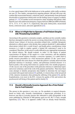 246 G.L. Baiocchi et al.
to a low-speed impact (fall in the bathroom or in the garden), while trafﬁc accidents
are rare [3]. Two studies, retrospectively targeting patients >80 and >90 years old,
conﬁrm that incarcerated hernias, colorectal cancer, and peritonitis from perforated
diverticulitis or gangrenous cholecystitis are the leading causes of surgery in elderly
patients [11, 21]. In another recent retrospective study including 456 patients older
than 65 years who underwent emergency surgery between 2006 and 2009 in Finland,
32 %, 13 %, 11 %, and 11 %, respectively, had acute cholecystitis, incarcerated
hernia, colorectal cancer, and acute appendicitis [22].
17.4 When Is It Right Not to Operate a Frail Patient Despite
Life-Threatening Condition?
Answering to this question is extremely complex, and there are few scientiﬁc studies
that have attempted to justify the answer on strong clinical data [2]. In the decision,
clinical issues (chance of recovery, procedure-related risks, available therapeutic
alternatives), ethical aspects (who decides that a patient should die?), philosophical
observations (which life is worth living?), and health policy considerations (what
resources is it right to employ against a limited life expectancy?) need to be
considered. Therefore, in this area it is really difﬁcult to give appropriate instruments
for clinical choices. We should evaluate, in order: (1) the degree of patient
consciousness (if dignity of life equals to a clear conscience, and the propriety
of informed consent requires formally a conscious signature, it is rather hard to
justify invasive procedures in a frail unconscious patient); (2) the “quod vitam”
prognosis, besides the acute disease for which the patient is actually observed (with
particular reference to oncologic, cardiac, and pulmonary terminal diseases: it is
hard to justify a life-saving intervention in a patient with a few months prognosis);
(3) the success rate of the procedure (with particular reference to abdominal sepsis
and severe ischemia); and (4) the wish of the patients and families. There have been
some attempts to identify preoperative data helpful to determine the real impact
associated with urgent intervention [23]; globally, it is known that, in the last period
of life, intensive treatments often prolong the suffering of the patient [24], and the
hospitalization, even more in the ICU, worsens his quality of life and restricts the
psychosocial well-being of the patient and his family [5].
17.5 Should a Minimally Invasive Approach Be a Priori Ruled
Out in Frail Patients?
The answer to this question is very easy: no. No anesthetic or surgical elements,
based on frailty only, formally contraindicate a laparoscopic procedure. It is,
however, true that in everyday practice this indication is often disregarded: in the
series published by Ukkonen of 460 patients aged over 65, 80.7 % had a straight
laparotomy [22]. This is in apparent conﬂict with an already broad literature,
 