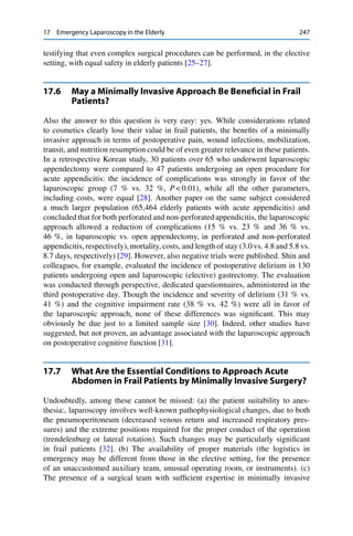 17 Emergency Laparoscopy in the Elderly 247
testifying that even complex surgical procedures can be performed, in the elective
setting, with equal safety in elderly patients [25–27].
17.6 May a Minimally Invasive Approach Be Beneﬁcial in Frail
Patients?
Also the answer to this question is very easy: yes. While considerations related
to cosmetics clearly lose their value in frail patients, the beneﬁts of a minimally
invasive approach in terms of postoperative pain, wound infections, mobilization,
transit, and nutrition resumption could be of even greater relevance in these patients.
In a retrospective Korean study, 30 patients over 65 who underwent laparoscopic
appendectomy were compared to 47 patients undergoing an open procedure for
acute appendicitis: the incidence of complications was strongly in favor of the
laparoscopic group (7 % vs. 32 %, P < 0.01), while all the other parameters,
including costs, were equal [28]. Another paper on the same subject considered
a much larger population (65,464 elderly patients with acute appendicitis) and
concluded that for both perforated and non-perforated appendicitis, the laparoscopic
approach allowed a reduction of complications (15 % vs. 23 % and 36 % vs.
46 %, in laparoscopic vs. open appendectomy, in perforated and non-perforated
appendicitis, respectively), mortality, costs, and length of stay (3.0 vs. 4.8 and 5.8 vs.
8.7 days, respectively) [29]. However, also negative trials were published. Shin and
colleagues, for example, evaluated the incidence of postoperative delirium in 130
patients undergoing open and laparoscopic (elective) gastrectomy. The evaluation
was conducted through perspective, dedicated questionnaires, administered in the
third postoperative day. Though the incidence and severity of delirium (31 % vs.
41 %) and the cognitive impairment rate (38 % vs. 42 %) were all in favor of
the laparoscopic approach, none of these differences was signiﬁcant. This may
obviously be due just to a limited sample size [30]. Indeed, other studies have
suggested, but not proven, an advantage associated with the laparoscopic approach
on postoperative cognitive function [31].
17.7 What Are the Essential Conditions to Approach Acute
Abdomen in Frail Patients by Minimally Invasive Surgery?
Undoubtedly, among these cannot be missed: (a) the patient suitability to anes-
thesia:, laparoscopy involves well-known pathophysiological changes, due to both
the pneumoperitoneum (decreased venous return and increased respiratory pres-
sures) and the extreme positions required for the proper conduct of the operation
(trendelenburg or lateral rotation). Such changes may be particularly signiﬁcant
in frail patients [32]. (b) The availability of proper materials (the logistics in
emergency may be different from those in the elective setting, for the presence
of an unaccustomed auxiliary team, unusual operating room, or instruments). (c)
The presence of a surgical team with sufﬁcient expertise in minimally invasive
 