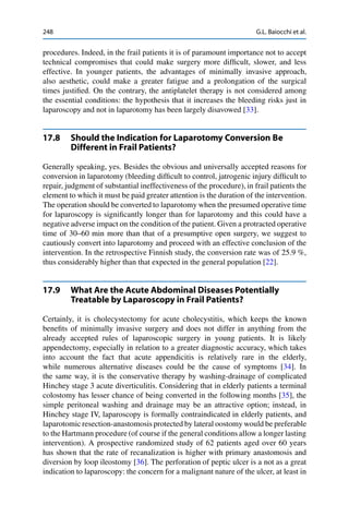 248 G.L. Baiocchi et al.
procedures. Indeed, in the frail patients it is of paramount importance not to accept
technical compromises that could make surgery more difﬁcult, slower, and less
effective. In younger patients, the advantages of minimally invasive approach,
also aesthetic, could make a greater fatigue and a prolongation of the surgical
times justiﬁed. On the contrary, the antiplatelet therapy is not considered among
the essential conditions: the hypothesis that it increases the bleeding risks just in
laparoscopy and not in laparotomy has been largely disavowed [33].
17.8 Should the Indication for Laparotomy Conversion Be
Different in Frail Patients?
Generally speaking, yes. Besides the obvious and universally accepted reasons for
conversion in laparotomy (bleeding difﬁcult to control, jatrogenic injury difﬁcult to
repair, judgment of substantial ineffectiveness of the procedure), in frail patients the
element to which it must be paid greater attention is the duration of the intervention.
The operation should be converted to laparotomy when the presumed operative time
for laparoscopy is signiﬁcantly longer than for laparotomy and this could have a
negative adverse impact on the condition of the patient. Given a protracted operative
time of 30–60 min more than that of a presumptive open surgery, we suggest to
cautiously convert into laparotomy and proceed with an effective conclusion of the
intervention. In the retrospective Finnish study, the conversion rate was of 25.9 %,
thus considerably higher than that expected in the general population [22].
17.9 What Are the Acute Abdominal Diseases Potentially
Treatable by Laparoscopy in Frail Patients?
Certainly, it is cholecystectomy for acute cholecystitis, which keeps the known
beneﬁts of minimally invasive surgery and does not differ in anything from the
already accepted rules of laparoscopic surgery in young patients. It is likely
appendectomy, especially in relation to a greater diagnostic accuracy, which takes
into account the fact that acute appendicitis is relatively rare in the elderly,
while numerous alternative diseases could be the cause of symptoms [34]. In
the same way, it is the conservative therapy by washing-drainage of complicated
Hinchey stage 3 acute diverticulitis. Considering that in elderly patients a terminal
colostomy has lesser chance of being converted in the following months [35], the
simple peritoneal washing and drainage may be an attractive option; instead, in
Hinchey stage IV, laparoscopy is formally contraindicated in elderly patients, and
laparotomic resection-anastomosis protected by lateral oostomy would be preferable
to the Hartmann procedure (of course if the general conditions allow a longer lasting
intervention). A prospective randomized study of 62 patients aged over 60 years
has shown that the rate of recanalization is higher with primary anastomosis and
diversion by loop ileostomy [36]. The perforation of peptic ulcer is a not as a great
indication to laparoscopy: the concern for a malignant nature of the ulcer, at least in
 