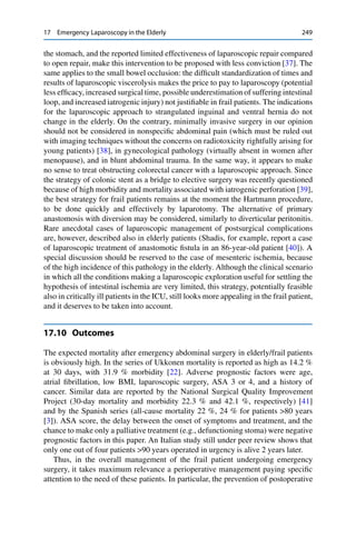 17 Emergency Laparoscopy in the Elderly 249
the stomach, and the reported limited effectiveness of laparoscopic repair compared
to open repair, make this intervention to be proposed with less conviction [37]. The
same applies to the small bowel occlusion: the difﬁcult standardization of times and
results of laparoscopic viscerolysis makes the price to pay to laparoscopy (potential
less efﬁcacy, increased surgical time, possible underestimation of suffering intestinal
loop, and increased iatrogenic injury) not justiﬁable in frail patients. The indications
for the laparoscopic approach to strangulated inguinal and ventral hernia do not
change in the elderly. On the contrary, minimally invasive surgery in our opinion
should not be considered in nonspeciﬁc abdominal pain (which must be ruled out
with imaging techniques without the concerns on radiotoxicity rightfully arising for
young patients) [38], in gynecological pathology (virtually absent in women after
menopause), and in blunt abdominal trauma. In the same way, it appears to make
no sense to treat obstructing colorectal cancer with a laparoscopic approach. Since
the strategy of colonic stent as a bridge to elective surgery was recently questioned
because of high morbidity and mortality associated with iatrogenic perforation [39],
the best strategy for frail patients remains at the moment the Hartmann procedure,
to be done quickly and effectively by laparotomy. The alternative of primary
anastomosis with diversion may be considered, similarly to diverticular peritonitis.
Rare anecdotal cases of laparoscopic management of postsurgical complications
are, however, described also in elderly patients (Shadis, for example, report a case
of laparoscopic treatment of anastomotic ﬁstula in an 86-year-old patient [40]). A
special discussion should be reserved to the case of mesenteric ischemia, because
of the high incidence of this pathology in the elderly. Although the clinical scenario
in which all the conditions making a laparoscopic exploration useful for settling the
hypothesis of intestinal ischemia are very limited, this strategy, potentially feasible
also in critically ill patients in the ICU, still looks more appealing in the frail patient,
and it deserves to be taken into account.
17.10 Outcomes
The expected mortality after emergency abdominal surgery in elderly/frail patients
is obviously high. In the series of Ukkonen mortality is reported as high as 14.2 %
at 30 days, with 31.9 % morbidity [22]. Adverse prognostic factors were age,
atrial ﬁbrillation, low BMI, laparoscopic surgery, ASA 3 or 4, and a history of
cancer. Similar data are reported by the National Surgical Quality Improvement
Project (30-day mortality and morbidity 22.3 % and 42.1 %, respectively) [41]
and by the Spanish series (all-cause mortality 22 %, 24 % for patients >80 years
[3]). ASA score, the delay between the onset of symptoms and treatment, and the
chance to make only a palliative treatment (e.g., defunctioning stoma) were negative
prognostic factors in this paper. An Italian study still under peer review shows that
only one out of four patients >90 years operated in urgency is alive 2 years later.
Thus, in the overall management of the frail patient undergoing emergency
surgery, it takes maximum relevance a perioperative management paying speciﬁc
attention to the need of these patients. In particular, the prevention of postoperative
 