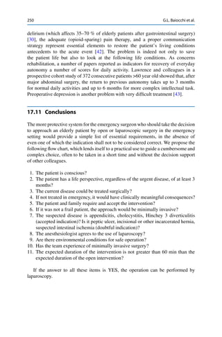 250 G.L. Baiocchi et al.
delirium (which affects 35–70 % of elderly patients after gastrointestinal surgery)
[30], the adequate (opioid-sparing) pain therapy, and a proper communication
strategy represent essential elements to restore the patient’s living conditions
antecedents to the acute event [42]. The problem is indeed not only to save
the patient life but also to look at the following life conditions. As concerns
rehabilitation, a number of papers reported as indicators for recovery of everyday
autonomy a number of scores for daily activity. Lawrence and colleagues in a
prospective cohort study of 372 consecutive patients >60 year old showed that, after
major abdominal surgery, the return to previous autonomy takes up to 3 months
for normal daily activities and up to 6 months for more complex intellectual task.
Preoperative depression is another problem with very difﬁcult treatment [43].
17.11 Conclusions
The more protective system for the emergency surgeon who should take the decision
to approach an elderly patient by open or laparoscopic surgery in the emergency
setting would provide a simple list of essential requirements, in the absence of
even one of which the indication shall not to be considered correct. We propose the
following ﬂow chart, which lends itself to a practical use to guide a cumbersome and
complex choice, often to be taken in a short time and without the decision support
of other colleagues.
1. The patient is conscious?
2. The patient has a life perspective, regardless of the urgent disease, of at least 3
months?
3. The current disease could be treated surgically?
4. If not treated in emergency, it would have clinically meaningful consequences?
5. The patient and family require and accept the intervention?
6. If it was not a frail patient, the approach would be minimally invasive?
7. The suspected disease is appendicitis, cholecystitis, Hinchey 3 diverticulitis
(accepted indication)? Is it peptic ulcer, incisional or other incarcerated hernia,
suspected intestinal ischemia (doubtful indication)?
8. The anesthesiologist agrees to the use of laparoscopy?
9. Are there environmental conditions for safe operation?
10. Has the team experience of minimally invasive surgery?
11. The expected duration of the intervention is not greater than 60 min than the
expected duration of the open intervention?
If the answer to all these items is YES, the operation can be performed by
laparoscopy.
 