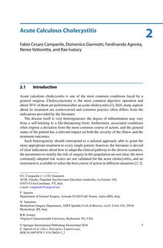 2Acute Calculous Cholecystitis
Fabio Cesare Campanile, Domenico Giannotti, Ferdinando Agresta,
Nereo Vettoretto, and Rao Ivatury
2.1 Introduction
Acute calculous cholecystitis is one of the most common conditions faced by a
general surgeon. Cholecystectomy is the most common digestive operation and
about 30 % of them are performed after an acute cholecystitis [1]. Still, many aspects
about its treatment are controversial and common practice often differs from the
indications provided by the literature.
The disease itself is very heterogeneous: the degree of inﬂammation may vary
from a self-limiting to a life-threatening form; furthermore, associated conditions
often impose a deviation from the most common course of action, and the general
status of the patient has a relevant impact on both the severity of the illness and the
treatment outcomes.
Such heterogeneity should correspond to a tailored approach, able to grant the
more appropriate treatment to every single patient; however, the literature is devoid
of clear indications about how to adapt the clinical pathway to the diverse scenarios,
the parameters to stratify the risk of surgery in this population are not clear, the most
commonly adopted risk scores are not validated for the acute cholecystitis, and no
instrument is available to select the best course of action in different situations [2,3].
F.C. Campanile ( ) • D. Giannotti
AUSL Viterbo, Ospedale San Giovanni Decollato Andosilla, via Ferretti 169,
01033 Civita Castellana, VT, Italy
e-mail: campanile@surgical.net
F. Agresta
Department of General Surgery, Azienda ULSS19 del Veneto, Adria (RO), Italy
N. Vettoretto
Montichiari Surgery Department, ASST Spedali Civili di Brescia, via G. Ciotti 154, 25018
Montichiari, BS, Italy
R.R. Ivatury
Virginia Commonwealth University, Richmond, VA, USA
© Springer International Publishing Switzerland 2016
F. Agresta et al. (eds.), Emergency Laparoscopy,
DOI 10.1007/978-3-319-29620-3_2
7
 