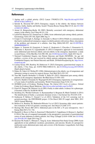 17 Emergency Laparoscopy in the Elderly 251
References
1. Ageing well: a global priority (2012) Lancet 379(9823):1274. http://dx.doi.org/10.1016/
S0140-6736(12)60518-2
2. Søreide K, Desserud KF (2015) Emergency surgery in the elderly: the balance between
function, frailty, fatality and futility. Scand J Trauma Resusc Emerg Med 23:10. doi:10.1186/
s13049-015-0099-x
3. Arenal JJ, Bengoechea-Beeby M (2003) Mortality associated with emergency abdominal
surgery in the elderly. Can J Surg 46:111–116
4. Laurell H, Hansson LE, Gunnarsson U (2006) Acute abdominal pain among elderly patients.
Gerontology 52(6):339–344, Epub 2006 Aug 11
5. Cooper Z, Courtwright A, Karlage A, Gawande A, Block S (2014) Pitfalls in communication
that lead to nonbeneﬁcial emergency surgery in elderly patients with serious illness: description
of the problem and elements of a solution. Ann Surg 260(6):949–957. doi:10.1097/SLA.
0000000000000721
6. Pappas A, Toutouni H, Gourgiotis S, Seretis C, Koukoutsis I, Chrysikos I, Gemenetzis G,
Matzoukas I, Karavitis G, Lagoudianakis E (2013) Comparative approach to non-traumatic
acute abdominal pain between elderly and non-elderly in the emergency department: a study
in rural Greece. J Clin Med Res 5(4):300–304. doi:10.4021/jocmr1424w, Epub 2013 Jun 21
7. National Conﬁdential Enquiry into Patient Outcome and Death (NCEPOD). An age old
problem: a review of the care received by elderly patients undergoing surgery. The National
Conﬁdential Enquiry into Patient Outcome and Death. 2010info@ncepod.org.uk, http://www.
ncepod.org.uk/
8. Launay-Savary MV, Rainfray M, Dubuisson V (2015) Emergency gastrointestinal surgery in
the elderly. J Visc Surg. pii: S1878-7886(15)00123-X. doi:10.1016/j.jviscsurg.2015.09.016
[Epub ahead of print]
9. Parker JS, Vukov LF, Wollan PC (1996) Abdominal pain in the elderly: use of temperature and
laboratory testing to screen for surgical disease. Fam Med 28(3):193–197
10. Tran BK, Espolio Desbaillet Y, Groebli Y, Della SV (2012) Abdominal pain among elderly
patients in the emergency department. RevMed Suisse 8:1548–1552
11. Green G, Shaikh I, Fernandes R, Wegstapel H (2013) Emergency laparotomy in octogenarians:
a 5-year study of morbidity and mortality. World J Gastrointest Surg 5:216–221
12. OCEBM Levels of Evidence Working Group. The Oxford 2011 levels of evidence. Oxford
Centre for Evidence-Based Medicine. http://www.cebm.net/index.aspx?o=5653
13. Fried LP, Tangen CM, Walston J et al (2001) Frailty in older adults: evidence for a phenotype.
J Gerontol A Biol Sci 56:M146–M156
14. Sternberg SA, Wershof Schwartz A, Karunananthan S, Bergman H, Mark Clarﬁeld A (2011)
The identiﬁcation of frailty: a systematic literature review. J Am Geriatr Soc 59:2129–2138
15. Soubeyran P, Bellera C, Goyard J et al (2011) Validation of the G-8 screening tool in
geriatriconcology: the ONCODAGE project. J Clin Oncol 2001:29 (suppl; abstr 9001; 2011
ASCO Annual Meeting)
16. Bellera CA, Rainfray M, Mathoulin-Pélissier S et al (2012) Screening older cancer patients:
ﬁrst evaluation of the G-8 geriatric screening tool. Ann Oncol 23:2166–2172
17. Hastings RS, Powers RD (2011) Abdominal pain in the ED: a 35 year retrospective. Am J
Emerg Med 29(7):711–716
18. Reginelli A, Russo A, Pinto A, Stanzione F, Martiniello C, Cappabianca S, Brunese L, Squillaci
E (2014) The role of computed tomography in the preoperative assessment of gastrointestinal
causes of acute abdomen in elderly patients. Int J Surg 12(Suppl 2):S181–S186. doi:10.1016/j.
ijsu.2014.08.345, Epub 2014 Aug 23
19. Kraemer M, Franke C, Ohmann C, Yang Q, Acute Abdominal Pain Study Group (2000) Acute
appendicitis in late adulthood: incidence, presentation, and outcome. Results of a prospective
multicenter acute abdominal pain study and a review of the literature. Langenbecks Arch Surg
385(7):470–481
 