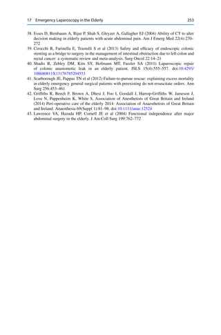 17 Emergency Laparoscopy in the Elderly 253
38. Esses D, Birnbaum A, Bijur P, Shah S, Gleyzer A, Gallagher EJ (2004) Ability of CT to alter
decision making in elderly patients with acute abdominal pain. Am J Emerg Med 22(4):270–
272
39. Cirocchi R, Farinella E, Trastulli S et al (2013) Safety and efﬁcacy of endoscopic colonic
stenting as a bridge to surgery in the management of intestinal obstruction due to left colon and
rectal cancer: a systematic review and meta-analysis. Surg Oncol 22:14–21
40. Shadis R, Zebley DM, Kim SY, Hofmann MT, Fassler SA (2011) Laparoscopic repair
of colonic anastomotic leak in an elderly patient. JSLS 15(4):555–557. doi:10.4293/
108680811X13176785204553
41. Scarborough JE, Pappas TN et al (2012) Failure-to-pursue rescue: explaining excess mortality
in elderly emergency general surgical patients with preexisting do not-resuscitate orders. Ann
Surg 256:453–461
42. Grifﬁths R, Beech F, Brown A, Dhesi J, Foo I, Goodall J, Harrop-Grifﬁths W, Jameson J,
Love N, Pappenheim K, White S, Association of Anesthetists of Great Britain and Ireland
(2014) Peri-operative care of the elderly 2014: Association of Anaesthetists of Great Britain
and Ireland. Anaesthesia 69(Suppl 1):81–98. doi:10.1111/anae.12524
43. Lawrence VA, Hazuda HP, Cornell JE et al (2004) Functional independence after major
abdominal surgery in the elderly. J Am Coll Surg 199:762–772
 