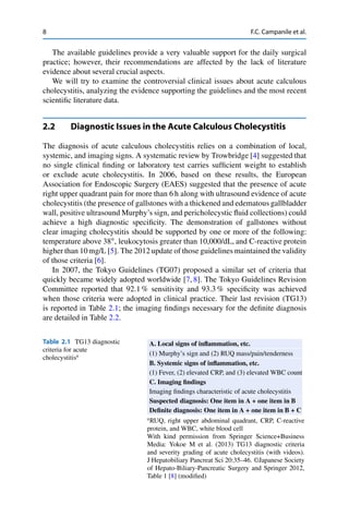 8 F.C. Campanile et al.
The available guidelines provide a very valuable support for the daily surgical
practice; however, their recommendations are affected by the lack of literature
evidence about several crucial aspects.
We will try to examine the controversial clinical issues about acute calculous
cholecystitis, analyzing the evidence supporting the guidelines and the most recent
scientiﬁc literature data.
2.2 Diagnostic Issues in the Acute Calculous Cholecystitis
The diagnosis of acute calculous cholecystitis relies on a combination of local,
systemic, and imaging signs. A systematic review by Trowbridge [4] suggested that
no single clinical ﬁnding or laboratory test carries sufﬁcient weight to establish
or exclude acute cholecystitis. In 2006, based on these results, the European
Association for Endoscopic Surgery (EAES) suggested that the presence of acute
right upper quadrant pain for more than 6 h along with ultrasound evidence of acute
cholecystitis (the presence of gallstones with a thickened and edematous gallbladder
wall, positive ultrasound Murphy’s sign, and pericholecystic ﬂuid collections) could
achieve a high diagnostic speciﬁcity. The demonstration of gallstones without
clear imaging cholecystitis should be supported by one or more of the following:
temperature above 38ı
, leukocytosis greater than 10,000/dL, and C-reactive protein
higher than 10 mg/L [5]. The 2012 update of those guidelines maintained the validity
of those criteria [6].
In 2007, the Tokyo Guidelines (TG07) proposed a similar set of criteria that
quickly became widely adopted worldwide [7, 8]. The Tokyo Guidelines Revision
Committee reported that 92.1 % sensitivity and 93.3 % speciﬁcity was achieved
when those criteria were adopted in clinical practice. Their last revision (TG13)
is reported in Table 2.1; the imaging ﬁndings necessary for the deﬁnite diagnosis
are detailed in Table 2.2.
Table 2.1 TG13 diagnostic
criteria for acute
cholecystitisa
A. Local signs of inﬂammation, etc.
(1) Murphy’s sign and (2) RUQ mass/pain/tenderness
B. Systemic signs of inﬂammation, etc.
(1) Fever, (2) elevated CRP, and (3) elevated WBC count
C. Imaging ﬁndings
Imaging ﬁndings characteristic of acute cholecystitis
Suspected diagnosis: One item in A + one item in B
Deﬁnite diagnosis: One item in A + one item in B + C
a
RUQ, right upper abdominal quadrant, CRP, C-reactive
protein, and WBC, white blood cell
With kind permission from Springer Science+Business
Media: Yokoe M et al. (2013) TG13 diagnostic criteria
and severity grading of acute cholecystitis (with videos).
J Hepatobiliary Pancreat Sci 20:35–46. ©Japanese Society
of Hepato-Biliary-Pancreatic Surgery and Springer 2012,
Table 1 [8] (modiﬁed)
 