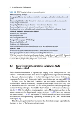 2 Acute Calculous Cholecystitis 9
Table 2.2 TG07 Imaging ﬁndings of acute cholecystitisa
Ultrasonography ﬁndings
Sonographic Murphy sign (tenderness elicited by pressing the gallbladder with the ultrasound
probe)
Thickened gallbladder wall (>4 mm; if the patient does not have chronic liver disease and/or
ascites or right heart failure)
Enlarged gallbladder (long axis diameter >8 cm, short axis diameter >4 cm)
Incarcerated gallstone, debris echo, and pericholecystic ﬂuid collection
Sonolucent layer in the gallbladder wall, striated intramural lucencies, and Doppler signals
Magnetic resonance imaging (MRI) ﬁndings
Pericholecystic high signal
Enlarged gallbladder
Thickened gallbladder wall
Computed tomography (CT) ﬁndings
Thickened gallbladder wall
Pericholecystic ﬂuid collection
Enlarged gallbladder linear high-density areas in the pericholecystic fat tissue
Tc-HIDA scans
Non-visualized gallbladder with normal uptake and excretion of radioactivity
Rim sign (augmentation of radioactivity around the gallbladder fossa)
a
With kind permission from Springer Science+Business Media: Hirota M et al. (2007) Diagnostic
criteria and severity assessment of acute cholecystitis: Tokyo Guidelines. J Hepatobiliary Pancreat
Sci 14:78–82. ©Springer-Verlag Tokyo 2007 [7] (modiﬁed)
2.3 Laparoscopic or Laparotomic Surgery for Acute
Cholecystitis?
Early after the introduction of laparoscopic surgery, acute cholecystitis was con-
sidered a contraindication for mini-invasive surgery: laparoscopic cholecystectomy
in the acute inﬂammatory phase of cholecystitis required uncommon dexterity and
experience for those early times, and a higher complication rate was reported [9,10].
In later years, the increased experience and progressive acquisition of the
required skills allowed us to safely complete a laparoscopic cholecystectomy even
in the most severe acute conditions. All the recent guidelines consider laparoscopic
cholecystectomy as the gold standard for the treatment of acute calculous cholecys-
titis [6, 11–13]. Nevertheless, practice pattern varies. Most patients, at least in the
western world, receive laparoscopic cholecystectomy [14, 15]; however, many do
not undergo surgery [16,17] and almost 50 % of all complicated acute cholecystitis
worldwide are still operated by laparotomy, as shown by the CIAO and CIAOW
studies [18,19].
Therefore, it is quite important to examine the clinical advantages reported in the
literature in favor of the laparoscopic approach.
 