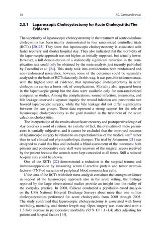 10 F.C. Campanile et al.
2.3.1 Laparoscopic Cholecystectomy for Acute Cholecystitis: The
Evidence
The superiority of laparoscopic cholecystectomy in the treatment of acute calculous
cholecystitis has been mainly demonstrated in four randomized controlled trials
(RCTs) [20–23]. They show that laparoscopic cholecystectomy is associated with
faster recovery and shorter hospital stay. They also indicated that the morbidity of
the laparoscopic approach was not higher, as initially supposed, but actually lower.
However, a full demonstration of a statistically signiﬁcant reduction in the com-
plication rate could only be obtained by the meta-analysis just recently published
by Coccolini et al. [24]. This study took into consideration both randomized and
non-randomized researches; however, some of the outcomes could be separately
analyzed on the basis of RCTs data only. In this way, it was possible to demonstrate,
with the highest level of evidence, that laparoscopic cholecystectomy in acute
cholecystitis carries a lower risk of complications. Mortality also appeared lower
in the laparoscopic group but the data were available only for non-randomized
comparative studies. Among the complications, wound infection, pneumonia, and
bile leakage deserved a separate inquiry: the wound infection and pneumonia rate
favored laparoscopic surgery, while the bile leakage did not differ signiﬁcantly
between the two groups. These data represent a strong support for the role of
laparoscopic cholecystectomy as the gold standard in the treatment of the acute
calculous cholecystitis.
The interpretation of the results about faster recovery and postoperative length of
stay deserves a word of caution. As a matter of fact, the evaluation of these param-
eters is partially subjective, and it cannot be excluded that the improved outcome
of laparoscopic surgery be related to an expectation bias of the medical staff rather
than to real clinical and physiopathologic changes. The trial by Johannson [21] was
designed to avoid this bias and included a blind assessment of the outcomes: both
patients and postoperative care staff were unaware of the surgical access received
by the patient because the wounds were kept concealed at all times. Still a reduced
hospital stay could be shown.
One of the RCTs [22] demonstrated a reduction in the surgical trauma and
immunosuppression by measuring serum C-reactive protein and tumor necrosis
factor-˛ (TNF-˛) secretion of peripheral blood mononuclear cells.
If the data of the RCTs with their meta-analysis constitute the strongest evidence
in support of the laparoscopic approach also in the acute setting, the ﬁndings
reported by the large observational studies provide an insight into the reality of
the everyday practice. In 2008, Csikesz conducted a population-based analysis
on the USA National Hospital Discharge Surveys about more than one million
cholecystectomies performed for acute cholecystitis from 2000 through 2005.
The study conﬁrmed that laparoscopic cholecystectomy is associated with lower
morbidity, mortality, and shorter length stay. Open surgery was associated with a
1.3-fold increase in perioperative morbidity (95 % CI 1.1–1.4) after adjusting for
patient and hospital factors [14].
 
