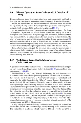 2 Acute Calculous Cholecystitis 11
2.4 When to Operate an Acute Cholecystitis? A Question of
Timing
The optimal timing for surgical interventions in an acute cholecystitis is difﬁcult to
determine and controversial; most of the recent literature is devoted to this aspect.
In the pre-laparoscopic era, several randomized controlled trials had shown
the superiority of early versus delayed open cholecystectomy: early surgery was
associated with lower morbidity and shorter hospital stay [25–28].
As we underlined in section “Laparoscopic or Laparotomic Surgery for Acute
Cholecystitis?,” right after the introduction of laparoscopic surgery the skills to
manage an acute cholecystitis by laparoscopy were uncommon, and the condition
was considered to be a contraindication for mini-invasive cholecystectomy. The
safety of laparoscopic surgery in the acute phase of the disease was questioned [9],
and, again, practice evolved in favor of delayed laparoscopic cholecystectomy as an
alternative to immediate open surgery: initial antibiotic treatment and resuscitation
followed by elective laparoscopic surgery about 6 weeks after the acute attack.
Later, after having developed the necessary experience, the performance of
mini-invasive cholecystectomies even in the acute phase of the disease became
more and more common, and trials comparing early versus delayed laparoscopic
cholecystectomy were possible.
2.4.1 The Evidence Supporting Early Laparoscopic
Cholecystectomy
A systematic review of the literature found 15 randomized controlled trials compar-
ing early versus delayed laparoscopic cholecystectomy [29–43], analyzed in several
meta-analyses [1,44–49].
The deﬁnitions of “early” and “delayed” differ among the trials; however, most
of them take into consideration patients operated on less than 72 h or less than 7
days from the onset of symptoms as “early”; their treatment is planned at least 6
weeks after the initial diagnosis in the “delayed” groups. Here, we do not mean to
analyze in detail this large amount of literature; however, all the studies agree that
early laparoscopic cholecystectomy is superior because it reduces the total hospital
stay (due to the two episodes of admission) without a signiﬁcant difference in the
complication or conversion rate. One of the meta-analyses shows that the rate of bile
duct injury, the most feared complication, seems to be even higher in the delayed
treated patients but the difference was not statistically signiﬁcant [1]. The same
review also revealed that 18.3 % of the patients included in the delayed groups,
in ﬁve RCTs, had to undergo emergency surgery in the interval period for either
non-resolution or recurrence of symptoms before their planned operation [1]. The
conversion rate was 45 % in this subgroup.
A very large population-based study conﬁrmed those ﬁndings on 10,304 acute
cholecystitis patients who did not undergo cholecystectomy on the ﬁrst admission.
The probability of a gallstone-related event was 14 % at 6 weeks and 29 % at
 