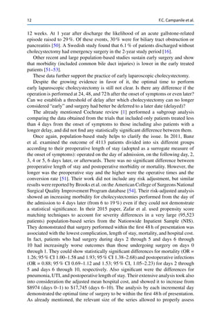 12 F.C. Campanile et al.
12 weeks. At 1 year after discharge the likelihood of an acute gallstone-related
episode raised to 29 %. Of these events, 30 % were for biliary tract obstruction or
pancreatitis [50]. A Swedish study found that 6.1 % of patients discharged without
cholecystectomy had emergency surgery in the 2-year study period [16].
Other recent and large population-based studies sustain early surgery and show
that morbidity (included common bile duct injuries) is lower in the early treated
patients [51–53].
These data further support the practice of early laparoscopic cholecystectomy.
Despite the growing evidence in favor of it, the optimal time to perform
early laparoscopic cholecystectomy is still not clear. Is there any difference if the
operation is performed at 24, 48, and 72 h after the onset of symptoms or even later?
Can we establish a threshold of delay after which cholecystectomy can no longer
considered “early” and surgery had better be deferred to a later date (delayed)?
The already mentioned Cochrane review [1] performed a subgroup analysis
comparing the data obtained from the trials that included only patients treated less
than 4 days from the onset of symptoms to those including also patients with a
longer delay, and did not ﬁnd any statistically signiﬁcant difference between them.
Once again, population-based study helps to clarify the issue. In 2011, Banz
et al. examined the outcome of 4113 patients divided into six different groups
according to their preoperative length of stay (adopted as a surrogate measure of
the onset of symptoms): operated on the day of admission, on the following day, 2,
3, 4 or 5, 6 days later, or afterwards. There was no signiﬁcant difference between
preoperative length of stay and postoperative morbidity or mortality. However, the
longer was the preoperative stay and the higher were the operative times and the
conversion rate [51]. Their work did not include any risk adjustment, but similar
results were reported by Brooks et al. on the American College of Surgeons National
Surgical Quality Improvement Program database [54]. Their risk-adjusted analysis
showed an increasing morbidity for cholecystectomies performed from the day of
the admission to 4 days later (from 6 to 19 %) even if they could not demonstrate
a statistical signiﬁcance. In their 2015 paper, Zafar et al. used propensity score
matching techniques to account for severity differences in a very large (95,523
patients) population-based series from the Nationwide Inpatient Sample (NIS).
They demonstrated that surgery performed within the ﬁrst 48 h of presentation was
associated with the lowest complication, length of stay, mortality, and hospital cost.
In fact, patients who had surgery during days 2 through 5 and days 6 through
10 had increasingly worse outcomes than those undergoing surgery on days 0
through 1. They could show statistically signiﬁcant differences for mortality (OR =
1.26; 95 % CI 1.00–1.58 and 1.93; 95 % CI 1.38–2.68) and postoperative infections
(OR = 0.88; 95 % CI 0.69–1.12 and 1.53; 95 % CI, 1.05–2.23) for days 2 through
5 and days 6 through 10, respectively. Also signiﬁcant were the differences for
pneumonia, UTI, and postoperative length of stay. Their extensive analysis took also
into consideration the adjusted mean hospital cost, and showed it to increase from
$8974 (days 0–1) to $17,745 (days 6–10). The analysis by each incremental day
demonstrated the optimal time of surgery to be within the ﬁrst 48 h of presentation.
As already mentioned, the relevant size of the series allowed to properly assess
 