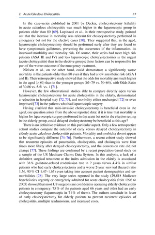 2 Acute Calculous Cholecystitis 17
In the case-series published in 2001 by Decker, cholecystectomy lethality
in acute calculous cholecystitis was much higher in the laparoscopic group in
patients older than 80 [69]. Lupinacci et al., in their retrospective study, pointed
out that the increase in mortality was relevant for cholecystectomy performed in
emergency but not for the elective cases [70]. They suggested that, in the aged,
laparoscopic cholecystectomy should be performed early after they are found to
have symptomatic gallstones, preventing the occurrence of the inﬂammation, its
increased morbidity and mortality risk. Of course, their series had more high risk
patients (ASA III and IV) and less laparoscopic cholecystectomies in the urgent
(acute cholecystitis) than in the elective groups; these factors can be responsible for
part of the worse outcome of the emergency treatment.
Nielsen et al., on the other hand, could demonstrate a signiﬁcantly worse
mortality in the patients older than 80 even if they had a low anesthetic risk (ASA I
and II). Their retrospective study showed that the odds for mortality are much higher
in the aged (>80) than in the younger groups (65–79 vs. 50–64), with Odds Ratio
of 30.86 vs. 5.51 vs. 1 [71].
However, the few observational studies able to compare directly open versus
laparoscopic cholecystectomy for acute cholecystitis in the elderly, demonstrated
a reduction in hospital stay [72, 73], and morbidity either unchanged [72] or even
improved [73] in the patients who had laparoscopic surgery.
Having clariﬁed that mini-invasive cholecystectomy is beneﬁcial even in the
aged, one question arises from the above reported data: if it is true that mortality is
higher for laparoscopic surgery performed in the acute but not in the elective setting
in the elderly group, could delayed cholecystectomy be beneﬁcial at this age?
There is no deﬁnitive evidence on this particular aspect. Only a few retrospective
cohort studies compare the outcome of early versus delayed cholecystectomy in
elderly acute calculous cholecystitis patients. Mortality and morbidity do not appear
to be signiﬁcantly different [74–76]. Furthermore, a recent cohort study showed
that recurrent episodes of pancreatitis, cholecystitis, and cholangitis were four
times more likely after delayed cholecystectomy, and the conversion rate did not
change [77]. These ﬁndings are conﬁrmed by a recent population-based study on
a sample of the US Medicare Claims Data System. In this analysis, a lack of a
deﬁnitive surgical treatment at the index admission in the elderly is associated
with 38 % gallstone-related readmission rate in 2 years versus 4.4 % in similar
patients who had early cholecystectomy and a worse 2-year survival (hazard ratio
1.56, 95 % CI 1.47–1.65) even taking into account patient demographics and co-
morbidities [78]. The very large series reported in the study (29,818 Medicare
beneﬁciaries urgently or emergently admitted for acute cholecystitis from 1996 to
2005) showed that most US surgeons are conﬁdent in operating elderly cholecystitis
patients in emergency: 75 % of the patients aged 66 years and older had an early
cholecystectomy (laparoscopic in 71 % of them). The authors conclude in favor
of early cholecystectomy for elderly patients to prevent recurrent episodes of
cholecystitis, multiple readmissions, and increased costs.
 