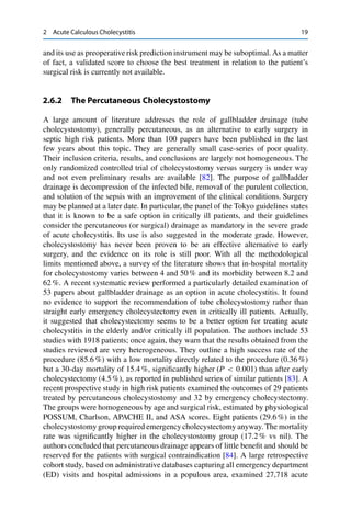 2 Acute Calculous Cholecystitis 19
and its use as preoperative risk prediction instrument may be suboptimal. As a matter
of fact, a validated score to choose the best treatment in relation to the patient’s
surgical risk is currently not available.
2.6.2 The Percutaneous Cholecystostomy
A large amount of literature addresses the role of gallbladder drainage (tube
cholecystostomy), generally percutaneous, as an alternative to early surgery in
septic high risk patients. More than 100 papers have been published in the last
few years about this topic. They are generally small case-series of poor quality.
Their inclusion criteria, results, and conclusions are largely not homogeneous. The
only randomized controlled trial of cholecystostomy versus surgery is under way
and not even preliminary results are available [82]. The purpose of gallbladder
drainage is decompression of the infected bile, removal of the purulent collection,
and solution of the sepsis with an improvement of the clinical conditions. Surgery
may be planned at a later date. In particular, the panel of the Tokyo guidelines states
that it is known to be a safe option in critically ill patients, and their guidelines
consider the percutaneous (or surgical) drainage as mandatory in the severe grade
of acute cholecystitis. Its use is also suggested in the moderate grade. However,
cholecystostomy has never been proven to be an effective alternative to early
surgery, and the evidence on its role is still poor. With all the methodological
limits mentioned above, a survey of the literature shows that in-hospital mortality
for cholecystostomy varies between 4 and 50 % and its morbidity between 8.2 and
62 %. A recent systematic review performed a particularly detailed examination of
53 papers about gallbladder drainage as an option in acute cholecystitis. It found
no evidence to support the recommendation of tube cholecystostomy rather than
straight early emergency cholecystectomy even in critically ill patients. Actually,
it suggested that cholecystectomy seems to be a better option for treating acute
cholecystitis in the elderly and/or critically ill population. The authors include 53
studies with 1918 patients; once again, they warn that the results obtained from the
studies reviewed are very heterogeneous. They outline a high success rate of the
procedure (85.6 %) with a low mortality directly related to the procedure (0.36 %)
but a 30-day mortality of 15.4 %, signiﬁcantly higher (P < 0:001) than after early
cholecystectomy (4.5 %), as reported in published series of similar patients [83]. A
recent prospective study in high risk patients examined the outcomes of 29 patients
treated by percutaneous cholecystostomy and 32 by emergency cholecystectomy.
The groups were homogeneous by age and surgical risk, estimated by physiological
POSSUM, Charlson, APACHE II, and ASA scores. Eight patients (29.6 %) in the
cholecystostomy group required emergency cholecystectomy anyway. The mortality
rate was signiﬁcantly higher in the cholecystostomy group (17.2 % vs nil). The
authors concluded that percutaneous drainage appears of little beneﬁt and should be
reserved for the patients with surgical contraindication [84]. A large retrospective
cohort study, based on administrative databases capturing all emergency department
(ED) visits and hospital admissions in a populous area, examined 27,718 acute
 