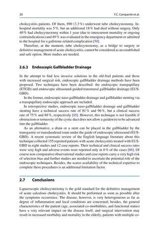 20 F.C. Campanile et al.
cholecystitis patients. Of them, 890 (3.3 %) underwent tube cholecystostomy. In-
hospital mortality was 5 %, but an additional 18 % had died without surgery. Only
40 % had cholecystectomy within 1 year (due to intercurrent mortality or ongoing
contraindications) and 49 % was evaluated in the emergency department or admitted
to the hospital for a gallstone-related complication [50].
Therefore, at the moment, tube cholecystostomy, as a bridge to surgery or
deﬁnitive management of acute cholecystitis, cannot be considered as an established
and safe option. More studies are needed.
2.6.3 Endoscopic Gallbladder Drainage
In the attempt to ﬁnd less invasive solutions in the old-frail patients and those
with increased surgical risk, endoscopic gallbladder drainage methods have been
proposed. Two techniques have been described: the endoscopic transpapillary
(ETGD) and endoscopic ultrasound-guided transmural gallbladder drainage (EUS-
GBD).
In the former, endoscopic naso-gallbladder drainage and gallbladder stenting via
a transpapillary endoscopic approach are included.
In retrospective studies, endoscopic naso-gallbladder drainage and gallbladder
stenting have a technical success rate of 81 % and 96 %, but a clinical success
rate of 75 % and 88 %, respectively [85]. However, this technique is not feasible if
obstruction or tortuosity of the cystic duct does not allow a guidewire to be advanced
into the gallbladder.
As an alternative, a drain or a stent can be placed in the gallbladder by the
transgastric or transduodenal route under the guide of endoscopic ultrasound (EUS-
GBD). A recent systematic review of the English language literature about this
technique collected 155 reported patients with acute cholecystitis treated with EUS-
GBD in eight studies and 12 case reports. Their technical and clinical success rates
were very high and adverse events were reported only in 8 % of the cases [86]. Of
course non-comparative observational studies and case reports carry a very high risk
of selection bias and further studies are needed to ascertain the potential role of the
endoscopic techniques. Besides, the scarce availability of the technical expertise to
complete these procedures is an additional limitation factor.
2.7 Conclusions
Laparoscopic cholecystectomy is the gold standard for the deﬁnitive management
of acute calculous cholecystitis. It should be performed as soon as possible after
the symptoms occurrence. The disease, however, is very heterogeneous as far as
degree of inﬂammation and local conditions are concerned; besides, the general
characteristics of the patient (age, associated co-morbidities, and functional status)
have a very relevant impact on the disease itself, and surgical intervention may
result in increased morbidity and mortality in the elderly, patients with multiple co-
 