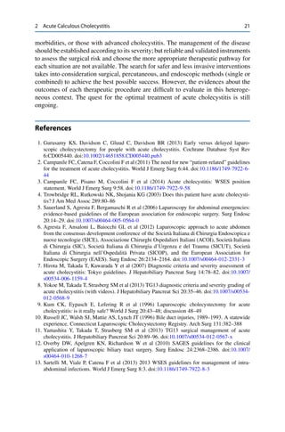 2 Acute Calculous Cholecystitis 21
morbidities, or those with advanced cholecystitis. The management of the disease
should be established according to its severity; but reliable and validated instruments
to assess the surgical risk and choose the more appropriate therapeutic pathway for
each situation are not available. The search for safer and less invasive interventions
takes into consideration surgical, percutaneous, and endoscopic methods (single or
combined) to achieve the best possible success. However, the evidences about the
outcomes of each therapeutic procedure are difﬁcult to evaluate in this heteroge-
neous context. The quest for the optimal treatment of acute cholecystitis is still
ongoing.
References
1. Gurusamy KS, Davidson C, Gluud C, Davidson BR (2013) Early versus delayed laparo-
scopic cholecystectomy for people with acute cholecystitis. Cochrane Database Syst Rev
6:CD005440. doi:10.1002/14651858.CD005440.pub3
2. Campanile FC, Catena F, Coccolini F et al (2011) The need for new “patient-related” guidelines
for the treatment of acute cholecystitis. World J Emerg Surg 6:44. doi:10.1186/1749-7922-6-
44
3. Campanile FC, Pisano M, Coccolini F et al (2014) Acute cholecystitis: WSES position
statement. World J Emerg Surg 9:58. doi:10.1186/1749-7922-9-58
4. Trowbridge RL, Rutkowski NK, Shojania KG (2003) Does this patient have acute cholecysti-
tis? J Am Med Assoc 289:80–86
5. Sauerland S, Agresta F, Bergamaschi R et al (2006) Laparoscopy for abdominal emergencies:
evidence-based guidelines of the European association for endoscopic surgery. Surg Endosc
20:14–29. doi:10.1007/s00464-005-0564-0
6. Agresta F, Ansaloni L, Baiocchi GL et al (2012) Laparoscopic approach to acute abdomen
from the consensus development conference of the Società Italiana di Chirurgia Endoscopica e
nuove tecnologie (SICE), Associazione Chirurghi Ospedalieri Italiani (ACOI), Società Italiana
di Chirurgia (SIC), Società Italiana di Chirurgia d’Urgenza e del Trauma (SICUT), Società
Italiana di Chirurgia nell’Ospedalità Privata (SICOP), and the European Association for
Endoscopic Surgery (EAES). Surg Endosc 26:2134–2164. doi:10.1007/s00464-012-2331-3
7. Hirota M, Takada T, Kawarada Y et al (2007) Diagnostic criteria and severity assessment of
acute cholecystitis: Tokyo guidelines. J Hepatobiliary Pancreat Surg 14:78–82. doi:10.1007/
s00534-006-1159-4
8. Yokoe M, Takada T, Strasberg SM et al (2013) TG13 diagnostic criteria and severity grading of
acute cholecystitis (with videos). J Hepatobiliary Pancreat Sci 20:35–46. doi:10.1007/s00534-
012-0568-9
9. Kum CK, Eypasch E, Lefering R et al (1996) Laparoscopic cholecystectomy for acute
cholecystitis: is it really safe? World J Surg 20:43–48; discussion 48–49
10. Russell JC, Walsh SJ, Mattie AS, Lynch JT (1996) Bile duct injuries, 1989–1993. A statewide
experience. Connecticut Laparoscopic Cholecystectomy Registry. Arch Surg 131:382–388
11. Yamashita Y, Takada T, Strasberg SM et al (2013) TG13 surgical management of acute
cholecystitis. J Hepatobiliary Pancreat Sci 20:89–96. doi:10.1007/s00534-012-0567-x
12. Overby DW, Apelgren KN, Richardson W et al (2010) SAGES guidelines for the clinical
application of laparoscopic biliary tract surgery. Surg Endosc 24:2368–2386. doi:10.1007/
s00464-010-1268-7
13. Sartelli M, Viale P, Catena F et al (2013) 2013 WSES guidelines for management of intra-
abdominal infections. World J Emerg Surg 8:3. doi:10.1186/1749-7922-8-3
 