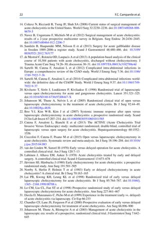 22 F.C. Campanile et al.
14. Csikesz N, Ricciardi R, Tseng JF, Shah SA (2008) Current status of surgical management of
acute cholecystitis in the United States. World J Surg 32:2230–2236. doi:10.1007/s00268-008-
9679-5
15. Navez B, Ungureanu F, Michiels M et al (2012) Surgical management of acute cholecystitis:
results of a 2-year prospective multicenter survey in Belgium. Surg Endosc 26:2436–2445.
doi:10.1007/s00464-012-2206-7
16. Sandzén B, Haapamäki MM, Nilsson E et al (2013) Surgery for acute gallbladder disease
in Sweden 1989–2006–a register study. Scand J Gastroenterol 48:480–486. doi: 10.3109/
00365521.2012.763177
17. de Mestral C, Rotstein OD, Laupacis A et al (2013) A population-based analysis of the clinical
course of 10,304 patients with acute cholecystitis, discharged without cholecystectomy. J
Trauma Acute Care Surg 74:26–30; discussion 30–31. doi:10.1097/TA.0b013e3182788e4d
18. Sartelli M, Catena F, Ansaloni L et al (2012) Complicated intra-abdominal infections in
Europe: a comprehensive review of the CIAO study. World J Emerg Surg 7:36. doi:10.1186/
1749-7922-7-36
19. Sartelli M, Catena F, Ansaloni L et al (2014) Complicated intra-abdominal infections world-
wide: the deﬁnitive data of the CIAOW Study. World J Emerg Surg 9:37. doi:10.1186/1749-
7922-9-37
20. Kiviluoto T, Sirén J, Luukkonen P, Kivilaakso E (1998) Randomised trial of laparoscopic
versus open cholecystectomy for acute and gangrenous cholecystitis. Lancet 351:321–325.
doi:10.1016/S0140-6736(97)08447-X
21. Johansson M, Thune A, Nelvin L et al (2005) Randomized clinical trial of open versus
laparoscopic cholecystectomy in the treatment of acute cholecystitis. Br J Surg 92:44–49.
doi:10.1002/bjs.4836
22. Boo Y-J, Kim W-B, Kim J et al (2007) Systemic immune response after open versus
laparoscopic cholecystectomy in acute cholecystitis: a prospective randomized study. Scand
J Clin Lab Invest 67:207–214. doi:10.1080/00365510601011585
23. Catena F, Ansaloni L, Bianchi E et al (2013) The ACTIVE (Acute Cholecystitis Trial
Invasive Versus Endoscopic) study: multicenter randomized, double-blind, controlled trial of
laparoscopic versus open surgery for acute cholecystitis. Hepatogastroenterology 60:1552–
1556
24. Coccolini F, Catena F, Pisano M et al (2015) Open versus laparoscopic cholecystectomy in
acute cholecystitis. Systematic review and meta-analysis. Int J Surg 18:196–204. doi:10.1016/
j.ijsu.2015.04.083
25. van der Linden W, Sunzel H (1970) Early versus delayed operation for acute cholecystitis. A
controlled clinical trial. Am J Surg 120:7–13
26. Lahtinen J, Alhava EM, Aukee S (1978) Acute cholecystitis treated by early and delayed
surgery. A controlled clinical trial. Scand J Gastroenterol 13:673–678
27. Järvinen HJ, Hästbacka J (1980) Early cholecystectomy for acute cholecystitis: a prospective
randomized study. Ann Surg 191:501–505
28. Norrby S, Herlin P, Holmin T et al (1983) Early or delayed cholecystectomy in acute
cholecystitis? A clinical trial. Br J Surg 70:163–165
29. Lai PB, Kwong KH, Leung KL et al (1998) Randomized trial of early versus delayed
laparoscopic cholecystectomy for acute cholecystitis. Br J Surg 85:764–767. doi:10.1046/j.
1365--2168.1998.00708.x
30. Lo CM, Liu CL, Fan ST et al (1998) Prospective randomized study of early versus delayed
laparoscopic cholecystectomy for acute cholecystitis. Ann Surg 227:461–467
31. Davila D, Manzanares C, Picho M et al (1999) Experience in the treatment (early vs. delayed)
of acute cholecystitis via laparoscopy. Cir Esp 66:233
32. Chandler CF, Lane JS, Ferguson P et al (2000) Prospective evaluation of early versus delayed
laparoscopic cholecystectomy for treatment of acute cholecystitis. Am Surg 66:896–900
33. Johansson M, Thune A, Blomqvist A et al (2003) Management of acute cholecystitis in the
laparoscopic era: results of a prospective, randomized clinical trial. J Gastrointest Surg 7:642–
645
 