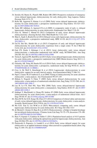 2 Acute Calculous Cholecystitis 23
34. Serralta AS, Bueno JL, Planells MR, Rodero DR (2003) Prospective evaluation of emergency
versus delayed laparoscopic cholecystectomy for early cholecystitis. Surg Laparosc Endosc
Percutan Tech 13:71–75
35. Kolla SB, Aggarwal S, Kumar A et al (2004) Early versus delayed laparoscopic cholecys-
tectomy for acute cholecystitis: a prospective randomized trial. Surg Endosc 18:1323–1327.
doi:10.1007/s00464-003-9230-6
36. Yadav RP, Adhikary S, Agrawal CS et al (2009) A comparative study of early vs. delayed
laparoscopic cholecystectomy in acute cholecystitis. Kathmandu Univ Med J 7:16–20
37. Faizi K, Ahmed I, Ahmad H (2012) Comparison of early versus delayed laparoscopic
cholecystectomy: choosing the best. Pak J Med Health Sci 7:212–215
38. Mare L, Saadi A, Roulin D et al (2012) Delayed versus early laparoscopic cholecystectomy for
acute cholecystitis: a prospective randomized study. HPB 14:130. doi:10.1111/j.1477-2574.
2012.00511.x
39. Gul R, Dar RA, Sheikh RA et al (2013) Comparison of early and delayed laparoscopic
cholecystectomy for acute cholecystitis: experience from a single center. N Am J Med Sci
5:414–418. doi:10.4103/1947-2714.115783
40. Gutt CN, Encke J, Köninger J et al (2013) Acute cholecystitis: early versus delayed
cholecystectomy, a multicenter randomized trial (ACDC study, NCT00447304). Ann Surg
258:385–393. doi:10.1097/SLA.0b013e3182a1599b
41. Verma S, Agarwal PN, Bali RS et al (2013) Early versus delayed laparoscopic cholecystectomy
for acute cholecystitis: a prospective randomized trial. ISRN Minim Invasive Surg 2013:1–3.
doi:10.1155/2013/486107
42. Ozkarde¸s AB, Tokaç M, Dumlu EG et al (2014) Early versus delayed laparoscopic cholecys-
tectomy for acute cholecystitis: a prospective, randomized study. Int Surg 99:56–61. doi:10.
9738/INTSURG-D-13-00068.1
43. Croo A, De Wolf E, Boterbergh K et al (2014) Laparoscopic cholecystectomy in acute
cholecystitis: support for an early interval surgery. Acta Gastroenterol Belg 77:306–311
44. Papi C, Catarci M, D’Ambrosio L et al (2004) Timing of cholecystectomy for acute calculous
cholecystitis: a meta-analysis. Am J Gastroenterol 99:147–155
45. Shikata S, Noguchi Y, Fukui T (2005) Early versus delayed cholecystectomy for acute
cholecystitis: a meta-analysis of randomized controlled trials. Surg Today 35:553–560. doi:10.
1007/s00595-005-2998-3
46. Lau H, Lo CY, Patil NG, Yuen WK (2006) Early versus delayed-interval laparoscopic
cholecystectomy for acute cholecystitis: a metaanalysis. Surg Endosc 20:82–87. doi:10.1007/
s00464-005-0100-2
47. Siddiqui T, MacDonald A, Chong PS, Jenkins JT (2008) Early versus delayed laparoscopic
cholecystectomy for acute cholecystitis: a meta-analysis of randomized clinical trials. Am J
Surg 195:40–47. doi:10.1016/j.amjsurg.2007.03.004
48. Zhou M-W, Gu X-D, Xiang J-B, Chen Z-Y (2014) Comparison of clinical safety and outcomes
of early versus delayed laparoscopic cholecystectomy for acute cholecystitis: a meta-analysis.
Scientiﬁc World Journal 2014:274516. doi:10.1155/2014/274516
49. Wu X-D, Tian X, Liu M-M et al (2015) Meta-analysis comparing early versus delayed
laparoscopic cholecystectomy for acute cholecystitis. Br J Surg 102:1302–1313
50. de Mestral C, Gomez D, Haas B et al (2013) Cholecystostomy: a bridge to hospital discharge
but not delayed cholecystectomy. J Trauma Acute Care Surg 74:175–179; discussion 179–180.
doi:10.1097/TA.0b013e31827890e1
51. Banz V, Gsponer T, Candinas D, Güller U (2011) Population-based analysis of 4113 patients
with acute cholecystitis: deﬁning the optimal time-point for laparoscopic cholecystectomy. Ann
Surg 254:964–970. doi:10.1097/SLA.0b013e318228d31c
52. Pieniowski E, Popowicz A, Lundell L et al (2014) Early versus delayed surgery for acute
cholecystitis as an applied treatment strategy when assessed in a population-based cohort. Dig
Surg 31:169–176. doi:10.1159/000363659
 