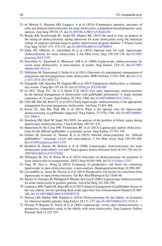 24 F.C. Campanile et al.
53. de Mestral C, Rotstein OD, Laupacis A et al (2014) Comparative operative outcomes of
early and delayed cholecystectomy for acute cholecystitis: a population-based propensity score
analysis. Ann Surg 259:10–15. doi:10.1097/SLA.0b013e3182a5cf36
54. Brooks KR, Scarborough JE, Vaslef SN, Shapiro ML (2013) No need to wait: an analysis of
the timing of cholecystectomy during admission for acute cholecystitis using the American
college of surgeons national surgical quality improvement program database. J Trauma Acute
Care Surg 74:167–173; 173–174. doi:10.1097/TA.0b013e3182788b71
55. Zafar SN, Obirieze A, Adesibikan B et al (2015) Optimal time for early laparoscopic
cholecystectomy for acute cholecystitis. J Am Med Assoc Surg 150:129–136. doi:10.1001/
jamasurg.2014.2339
56. Borzellino G, Sauerland S, Minicozzi AM et al (2008) Laparoscopic cholecystectomy for
severe acute cholecystitis. A meta-analysis of results. Surg Endosc 22:8–15. doi:10.1007/
s00464-007-9511-6
57. Nikfarjam M, Niumsawatt V, Sethu A et al (2011) Outcomes of contemporary management of
gangrenous and non-gangrenous acute cholecystitis. HPB (Oxford) 13:551–558. doi:10.1111/
j.1477-2574.2011.00327.x
58. Ganapathi AM, Speicher PJ, Englum BR et al (2015) Gangrenous cholecystitis: a contempo-
rary review. J Surg Res 197:18–24. doi:10.1016/j.jss.2015.02.058
59. Lo H-C, Wang Y-C, Su L-T, Hsieh C-H (2012) Can early laparoscopic cholecystectomy
be the optimal management of cholecystitis with gallbladder perforation? A single institute
experience of 74 cases. Surg Endosc 26:3301–3306. doi:10.1007/s00464-012-2344-y
60. Choi SB, Han HJ, Kim CY et al (2011) Early laparoscopic cholecystectomy is the appropriate
management for acute gangrenous cholecystitis. Am Surg 77:401–406
61. Kwon YJ, Ahn BK, Park HK et al (2013) What is the optimal time for laparoscopic
cholecystectomy in gallbladder empyema? Surg Endosc 27:3776–3780. doi:10.1007/s00464-
013-2968-6
62. Strasberg SM, Hertl M, Soper NJ (1995) An analysis of the problem of biliary injury during
laparoscopic cholecystectomy. J Am Coll Surg 180:101–125
63. Henneman D, Da Costa DW, Vrouenraets BC et al (2013) Laparoscopic partial cholecystec-
tomy for the difﬁcult gallbladder: a systematic review. Surg Endosc 27:351–358
64. Elshaer M, Gravante G, Thomas K et al (2015) Subtotal cholecystectomy for “difﬁcult
gallbladders”: systematic review and meta-analysis. J Am Med Assoc Surg 150:159–168.
doi:10.1001/jamasurg.2014.1219
65. Kirshtein B, Bayme M, Bolotin A et al (2008) Laparoscopic cholecystectomy for acute
cholecystitis in the elderly: is it safe? Surg Laparosc Endosc Percutan Tech 18:334–339. doi:10.
1097/SLE.0b013e318171525d
66. Nikfarjam M, Yeo D, Perini M et al (2014) Outcomes of cholecystectomy for treatment of
acute cholecystitis in octogenarians. ANZ J Surg 84:943–948. doi:10.1111/ans.12313
67. Yang TF, Guo L, Wang Q (2014) Evaluation of preoperative risk factor for converting
laparoscopic to open cholecystectomy: a meta-analysis. Hepatogastroenterology 61:958–965
68. Licciardello A, Arena M, Nicosia A et al (2014) Preoperative risk factors for conversion from
laparoscopic to open cholecystectomy. Eur Rev Med Pharmacol Sci 18:60–68
69. Decker G, Goergen M, Philippart P, Mendes da Costa P (2001) Laparoscopic cholecystectomy
for acute cholecystitis in geriatric patients. Acta Chir Belg 101:294–299
70. Lupinacci RM, Nadal LR, Rego RE et al (2013) Surgical management of gallbladder disease in
the very elderly: are we operating them at the right time? Eur J Gastroenterol Hepatol 25:380–
384. doi:10.1097/MEG.0b013e32835b7124
71. Nielsen LBJ, Harboe KM, Bardram L (2014) Cholecystectomy for the elderly: no hesitation
for otherwise healthy patients. Surg Endosc 28:171–177. doi:10.1007/s00464-013-3144-8
72. Pessaux P, Regenet N, Tuech JJ et al (2001) Laparoscopic versus open cholecystectomy: a
prospective comparative study in the elderly with acute cholecystitis. Surg Laparosc Endosc
Percutan Tech 11:252–255
 