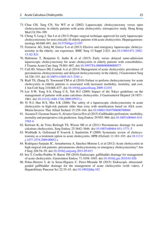 2 Acute Calculous Cholecystitis 25
73. Chau CH, Tang CN, Siu WT et al (2002) Laparoscopic cholecystectomy versus open
cholecystectomy in elderly patients with acute cholecystitis: retrospective study. Hong Kong
Med J 8:394–399
74. Cheng Y, Leng J, Tan J et al (2013) Proper surgical technique approved for early laparoscopic
cholecystectomy for non-critically ill elderly patients with acute cholecystitis. Hepatogastroen-
terology 60:688–691. doi:10.5754/hge121107
75. Ferrarese AG, Solej M, Enrico S et al (2013) Elective and emergency laparoscopic cholecys-
tectomy in the elderly: our experience. BMC Surg 13 Suppl 2:S21. doi:10.1186/1471-2482-
13-S2-S21
76. Haltmeier T, Benjamin E, Inaba K et al (2015) Early versus delayed same-admission
laparoscopic cholecystectomy for acute cholecystitis in elderly patients with comorbidities.
J Trauma Acute Care Surg 78:801–807. doi:10.1097/TA.0000000000000577
77. Cull JD, Velasco JM, Czubak A et al (2014) Management of acute cholecystitis: prevalence of
percutaneous cholecystostomy and delayed cholecystectomy in the elderly. J Gastrointest Surg
18:328–333. doi:10.1007/s11605-013-2341-z
78. Riall TS, Zhang D, Townsend CM et al (2010) Failure to perform cholecystectomy for acute
cholecystitis in elderly patients is associated with increased morbidity, mortality, and cost.
J Am Coll Surg 210:668–677. doi:10.1016/j.jamcollsurg.2009.12.031
79. Lee S-W, Yang S-S, Chang C-S, Yeh H-J (2009) Impact of the Tokyo guidelines on the
management of patients with acute calculous cholecystitis. J Gastroenterol Hepatol 24:1857–
1861. doi:10.1111/j.1440-1746.2009.05923.x
80. Yi N-J, Han H-S, Min S-K (2006) The safety of a laparoscopic cholecystectomy in acute
cholecystitis in high-risk patients older than sixty with stratiﬁcation based on ASA score.
Minim Invasive Ther Allied Technol 15:159–164. doi:10.1080/13645700600760044
81. Ausania F, Guzman Suarez S, Alvarez Garcia H et al (2015) Gallbladder perforation: morbidity,
mortality and preoperative risk prediction. Surg Endosc 29:955–960. doi:10.1007/s00464-014-
3765-6
82. Kortram K, de Vries Reilingh TS, Wiezer MJ et al (2011) Percutaneous drainage for acute
calculous cholecystitis. Surg Endosc 25:3642–3646. doi:10.1007/s00464-011-1771-5
83. Winbladh A, Gullstrand P, Svanvik J, Sandström P (2009) Systematic review of cholecys-
tostomy as a treatment option in acute cholecystitis. HPB (Oxford) 11:183–193. doi:10.1111/
j.1477-2574.2009.00052.x
84. Rodríguez-Sanjuán JC, Arruabarrena A, Sánchez-Moreno L et al (2012) Acute cholecystitis in
high surgical risk patients: percutaneous cholecystostomy or emergency cholecystectomy? Am
J Surg 204:54–59. doi:10.1016/j.amjsurg.2011.05.013
85. Itoi T, Coelho-Prabhu N, Baron TH (2010) Endoscopic gallbladder drainage for management
of acute cholecystitis. Gastrointest Endosc 71:1038–1045. doi:10.1016/j.gie.2010.01.026
86. Peñas-Herrero I, de la Serna-Higuera C, Perez-Miranda M (2015) Endoscopic ultrasound-
guided gallbladder drainage for the management of acute cholecystitis (with video). J
Hepatobiliary Pancreat Sci 22:35–43. doi:10.1002/jhbp.182
 