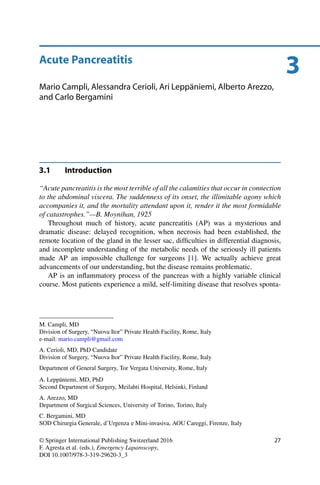 3Acute Pancreatitis
Mario Campli, Alessandra Cerioli, Ari Leppäniemi, Alberto Arezzo,
and Carlo Bergamini
3.1 Introduction
“Acute pancreatitis is the most terrible of all the calamities that occur in connection
to the abdominal viscera. The suddenness of its onset, the illimitable agony which
accompanies it, and the mortality attendant upon it, render it the most formidable
of catastrophes.”—B. Moynihan, 1925
Throughout much of history, acute pancreatitis (AP) was a mysterious and
dramatic disease: delayed recognition, when necrosis had been established, the
remote location of the gland in the lesser sac, difﬁculties in differential diagnosis,
and incomplete understanding of the metabolic needs of the seriously ill patients
made AP an impossible challenge for surgeons [1]. We actually achieve great
advancements of our understanding, but the disease remains problematic.
AP is an inﬂammatory process of the pancreas with a highly variable clinical
course. Most patients experience a mild, self-limiting disease that resolves sponta-
M. Campli, MD
Division of Surgery, “Nuova Itor” Private Health Facility, Rome, Italy
e-mail: mario.campli@gmail.com
A. Cerioli, MD, PhD Candidate
Division of Surgery, “Nuova Itor” Private Health Facility, Rome, Italy
Department of General Surgery, Tor Vergata University, Rome, Italy
A. Leppäniemi, MD, PhD
Second Department of Surgery, Meilahti Hospital, Helsinki, Finland
A. Arezzo, MD
Department of Surgical Sciences, University of Torino, Torino, Italy
C. Bergamini, MD
SOD Chirurgia Generale, d’Urgenza e Mini-invasiva, AOU Careggi, Firenze, Italy
© Springer International Publishing Switzerland 2016
F. Agresta et al. (eds.), Emergency Laparoscopy,
DOI 10.1007/978-3-319-29620-3_3
27
 