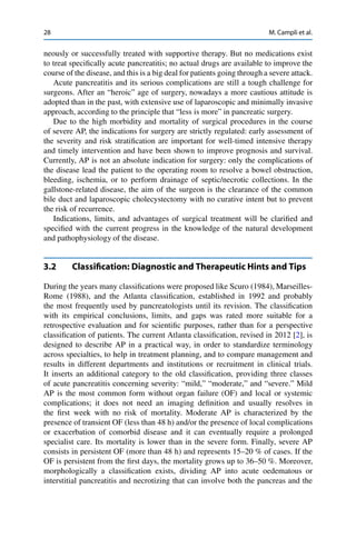 28 M. Campli et al.
neously or successfully treated with supportive therapy. But no medications exist
to treat speciﬁcally acute pancreatitis; no actual drugs are available to improve the
course of the disease, and this is a big deal for patients going through a severe attack.
Acute pancreatitis and its serious complications are still a tough challenge for
surgeons. After an “heroic” age of surgery, nowadays a more cautious attitude is
adopted than in the past, with extensive use of laparoscopic and minimally invasive
approach, according to the principle that “less is more” in pancreatic surgery.
Due to the high morbidity and mortality of surgical procedures in the course
of severe AP, the indications for surgery are strictly regulated: early assessment of
the severity and risk stratiﬁcation are important for well-timed intensive therapy
and timely intervention and have been shown to improve prognosis and survival.
Currently, AP is not an absolute indication for surgery: only the complications of
the disease lead the patient to the operating room to resolve a bowel obstruction,
bleeding, ischemia, or to perform drainage of septic/necrotic collections. In the
gallstone-related disease, the aim of the surgeon is the clearance of the common
bile duct and laparoscopic cholecystectomy with no curative intent but to prevent
the risk of recurrence.
Indications, limits, and advantages of surgical treatment will be clariﬁed and
speciﬁed with the current progress in the knowledge of the natural development
and pathophysiology of the disease.
3.2 Classiﬁcation: Diagnostic and Therapeutic Hints and Tips
During the years many classiﬁcations were proposed like Scuro (1984), Marseilles-
Rome (1988), and the Atlanta classiﬁcation, established in 1992 and probably
the most frequently used by pancreatologists until its revision. The classiﬁcation
with its empirical conclusions, limits, and gaps was rated more suitable for a
retrospective evaluation and for scientiﬁc purposes, rather than for a perspective
classiﬁcation of patients. The current Atlanta classiﬁcation, revised in 2012 [2], is
designed to describe AP in a practical way, in order to standardize terminology
across specialties, to help in treatment planning, and to compare management and
results in different departments and institutions or recruitment in clinical trials.
It inserts an additional category to the old classiﬁcation, providing three classes
of acute pancreatitis concerning severity: “mild,” “moderate,” and “severe.” Mild
AP is the most common form without organ failure (OF) and local or systemic
complications; it does not need an imaging deﬁnition and usually resolves in
the ﬁrst week with no risk of mortality. Moderate AP is characterized by the
presence of transient OF (less than 48 h) and/or the presence of local complications
or exacerbation of comorbid disease and it can eventually require a prolonged
specialist care. Its mortality is lower than in the severe form. Finally, severe AP
consists in persistent OF (more than 48 h) and represents 15–20 % of cases. If the
OF is persistent from the ﬁrst days, the mortality grows up to 36–50 %. Moreover,
morphologically a classiﬁcation exists, dividing AP into acute oedematous or
interstitial pancreatitis and necrotizing that can involve both the pancreas and the
 
