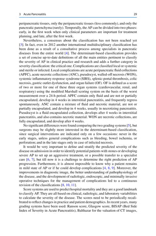 3 Acute Pancreatitis 29
peripancreatic tissues, only the peripancreatic tissues (less commonly), and only the
pancreatic parenchyma (rarely). Temporally, the AP can be divided into two phases:
early, in the ﬁrst week when only clinical parameters are important for treatment
planning, and late, after the ﬁrst week.
Nevertheless, a consensus about the classiﬁcation has not been reached yet
[3]. In fact, even in 2012 another international multidisciplinary classiﬁcation has
been done as a result of a consultative process among specialists in pancreatic
diseases from the entire world [4]. The determinant-based classiﬁcation provides
a set of concise up-to-date deﬁnitions of all the main entities pertinent to classify
the severity of AP in clinical practice and research and adds a further category in
severity classiﬁcation: the critical one. Complications are classiﬁed local or systemic
and sterile or infected. Local complications are acute peripancreatic ﬂuid collections
(APFC), acute necrotic collections (ANC), pseudocyst, walled-off necrosis (WON),
systemic inﬂammatory response syndrome (SIRS), splenic-portal thrombosis, colic
necrosis, gastric outlet dysfunction, and organ failure (OF). OF is deﬁned as a score
of two or more for one of these three organ systems (cardiovascular, renal, and
respiratory) using the modiﬁed Marshall scoring system on the basis of the worst
measurement over a 24-h period. APFC contain only ﬂuid and are not or partially
encapsulated, develop in 4 weeks in interstitial pancreatitis, and frequently regress
spontaneously. ANC contain a mixture of ﬂuid and necrotic material, are not or
partially encapsulated, and develop in 4 weeks, usually in necrotizing pancreatitis.
Pseudocyst is a ﬂuid encapsulated collection, develops after 4 weeks in interstitial
pancreatitis, and also contains necrotic material. WON are necrotic collections, are
fully encapsulated, and develop after 4 weeks.
No signiﬁcant differences were found comparing the two grading systems [5], but
surgeons may be slightly more interested in the determinant-based classiﬁcation,
since surgical interventions are indicated only on a few occasions: never in the
early stages, unless general complications such as bleeding, bowel ischemia, or
perforation; and in the late stages only in case of infected necrosis.
It would be very important to deﬁne and stratify the predicted severity of the
disease on admission in order to identify potential patients with stones or developing
severe AP to set up an aggressive treatment, or a possible transfer to a specialist
care [6, 7], but till now it is a challenge to determine the right prediction of AP
progression. Furthermore, it is almost impossible to know why a patient remains
in mild state of AP or if he could develop complications [4, 8, 9]. Moreover, the
improvements in diagnostic image, the better understanding of pathophysiology of
the disease, and the development of radiologic, endoscopic, and minimally invasive
operative techniques for the management of complications led to a continuous
revision of the classiﬁcations [8, 10, 11].
Score systems are used to predict hospital mortality and they are a good landmark
to classify AP. They are all based on clinical, radiologic, and laboratory variabilities
to calculate the severity of the disease. The scores need to be periodically recali-
brated to reﬂect changes in practice and patient demographics. In recent years, many
grading systems have been used: Ranson score, Glasgow score, BISAP (Bed Side
Index of Severity in Acute Pancreatitis), Balthazar for the valuation of CT images,
 