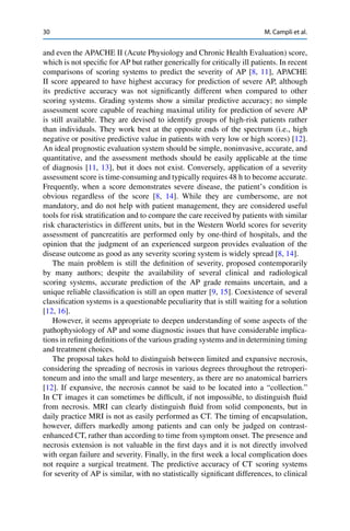 30 M. Campli et al.
and even the APACHE II (Acute Physiology and Chronic Health Evaluation) score,
which is not speciﬁc for AP but rather generically for critically ill patients. In recent
comparisons of scoring systems to predict the severity of AP [8, 11], APACHE
II score appeared to have highest accuracy for prediction of severe AP, although
its predictive accuracy was not signiﬁcantly different when compared to other
scoring systems. Grading systems show a similar predictive accuracy; no simple
assessment score capable of reaching maximal utility for prediction of severe AP
is still available. They are devised to identify groups of high-risk patients rather
than individuals. They work best at the opposite ends of the spectrum (i.e., high
negative or positive predictive value in patients with very low or high scores) [12].
An ideal prognostic evaluation system should be simple, noninvasive, accurate, and
quantitative, and the assessment methods should be easily applicable at the time
of diagnosis [11, 13], but it does not exist. Conversely, application of a severity
assessment score is time-consuming and typically requires 48 h to become accurate.
Frequently, when a score demonstrates severe disease, the patient’s condition is
obvious regardless of the score [8, 14]. While they are cumbersome, are not
mandatory, and do not help with patient management, they are considered useful
tools for risk stratiﬁcation and to compare the care received by patients with similar
risk characteristics in different units, but in the Western World scores for severity
assessment of pancreatitis are performed only by one-third of hospitals, and the
opinion that the judgment of an experienced surgeon provides evaluation of the
disease outcome as good as any severity scoring system is widely spread [8, 14].
The main problem is still the deﬁnition of severity, proposed contemporarily
by many authors; despite the availability of several clinical and radiological
scoring systems, accurate prediction of the AP grade remains uncertain, and a
unique reliable classiﬁcation is still an open matter [9, 15]. Coexistence of several
classiﬁcation systems is a questionable peculiarity that is still waiting for a solution
[12, 16].
However, it seems appropriate to deepen understanding of some aspects of the
pathophysiology of AP and some diagnostic issues that have considerable implica-
tions in reﬁning deﬁnitions of the various grading systems and in determining timing
and treatment choices.
The proposal takes hold to distinguish between limited and expansive necrosis,
considering the spreading of necrosis in various degrees throughout the retroperi-
toneum and into the small and large mesentery, as there are no anatomical barriers
[12]. If expansive, the necrosis cannot be said to be located into a “collection.”
In CT images it can sometimes be difﬁcult, if not impossible, to distinguish ﬂuid
from necrosis. MRI can clearly distinguish ﬂuid from solid components, but in
daily practice MRI is not as easily performed as CT. The timing of encapsulation,
however, differs markedly among patients and can only be judged on contrast-
enhanced CT, rather than according to time from symptom onset. The presence and
necrosis extension is not valuable in the ﬁrst days and it is not directly involved
with organ failure and severity. Finally, in the ﬁrst week a local complication does
not require a surgical treatment. The predictive accuracy of CT scoring systems
for severity of AP is similar, with no statistically signiﬁcant differences, to clinical
 