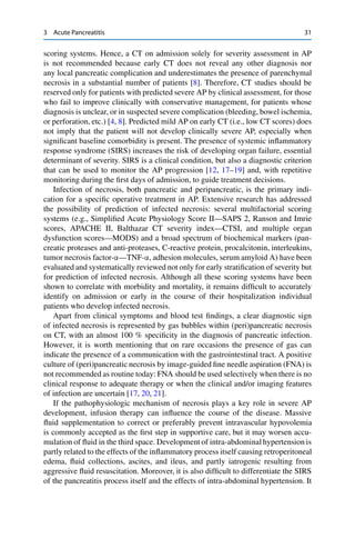3 Acute Pancreatitis 31
scoring systems. Hence, a CT on admission solely for severity assessment in AP
is not recommended because early CT does not reveal any other diagnosis nor
any local pancreatic complication and underestimates the presence of parenchymal
necrosis in a substantial number of patients [8]. Therefore, CT studies should be
reserved only for patients with predicted severe AP by clinical assessment, for those
who fail to improve clinically with conservative management, for patients whose
diagnosis is unclear, or in suspected severe complication (bleeding, bowel ischemia,
or perforation, etc.) [4, 8]. Predicted mild AP on early CT (i.e., low CT scores) does
not imply that the patient will not develop clinically severe AP, especially when
signiﬁcant baseline comorbidity is present. The presence of systemic inﬂammatory
response syndrome (SIRS) increases the risk of developing organ failure, essential
determinant of severity. SIRS is a clinical condition, but also a diagnostic criterion
that can be used to monitor the AP progression [12, 17–19] and, with repetitive
monitoring during the ﬁrst days of admission, to guide treatment decisions.
Infection of necrosis, both pancreatic and peripancreatic, is the primary indi-
cation for a speciﬁc operative treatment in AP. Extensive research has addressed
the possibility of prediction of infected necrosis: several multifactorial scoring
systems (e.g., Simpliﬁed Acute Physiology Score II—SAPS 2, Ranson and Imrie
scores, APACHE II, Balthazar CT severity index—CTSI, and multiple organ
dysfunction scores—MODS) and a broad spectrum of biochemical markers (pan-
creatic proteases and anti-proteases, C-reactive protein, procalcitonin, interleukins,
tumor necrosis factor-’—TNF-’, adhesion molecules, serum amyloid A) have been
evaluated and systematically reviewed not only for early stratiﬁcation of severity but
for prediction of infected necrosis. Although all these scoring systems have been
shown to correlate with morbidity and mortality, it remains difﬁcult to accurately
identify on admission or early in the course of their hospitalization individual
patients who develop infected necrosis.
Apart from clinical symptoms and blood test ﬁndings, a clear diagnostic sign
of infected necrosis is represented by gas bubbles within (peri)pancreatic necrosis
on CT, with an almost 100 % speciﬁcity in the diagnosis of pancreatic infection.
However, it is worth mentioning that on rare occasions the presence of gas can
indicate the presence of a communication with the gastrointestinal tract. A positive
culture of (peri)pancreatic necrosis by image-guided ﬁne needle aspiration (FNA) is
not recommended as routine today: FNA should be used selectively when there is no
clinical response to adequate therapy or when the clinical and/or imaging features
of infection are uncertain [17, 20, 21].
If the pathophysiologic mechanism of necrosis plays a key role in severe AP
development, infusion therapy can inﬂuence the course of the disease. Massive
ﬂuid supplementation to correct or preferably prevent intravascular hypovolemia
is commonly accepted as the ﬁrst step in supportive care, but it may worsen accu-
mulation of ﬂuid in the third space. Development of intra-abdominal hypertension is
partly related to the effects of the inﬂammatory process itself causing retroperitoneal
edema, ﬂuid collections, ascites, and ileus, and partly iatrogenic resulting from
aggressive ﬂuid resuscitation. Moreover, it is also difﬁcult to differentiate the SIRS
of the pancreatitis process itself and the effects of intra-abdominal hypertension. It
 